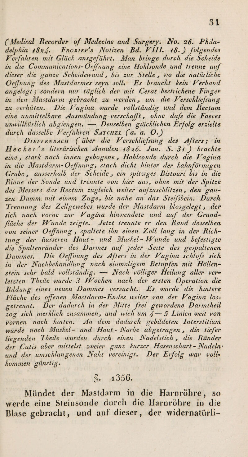 (Medical Recorder of Medecine and Surgery, No» aS. Phila¬ delphia Froriep^s Notizen Bd. VlIL 48.) folgendes Verfahren mit Glück ans geführt. Man bringe durch die Scheide in die Communications-Oeffnung eine Hohlsonde und trenne auf dieser die ganze Scheidewand, bis zur Stelle wo die natürliche Oefniing des Mastdarmes seyn solU Es braucht kein Verband angelegt ; sondern nur täglich der mit Gerat bestrichene Finger' in den Mastdarm gebracht zu werden, um die Ver schliefsun g zu oer'hüten. Die Vagina wurde vollständig und dem Rectum eine unrnittelbar'c Ausmündung verschafft j ohne dafs die Faeces unwillkürlich abgierigen. — Denselben glücklichen Erfolg erzielte durch dasselbe Verfahren Satchel (a. a. O.) DiEFFENBAcri (f über die Verschliefsung des Afters; in Hecker^ s literärischen Annalen 48u6. Jan. S. 3i ) brachte eine, stark nach innen gebogene, Hohlsonde durch die Vagina in die Mastdarrn-Oeffniing, stach dicht hinter der kahnförrnigeri Grube, ausserhalb der Scheide, ein spitziges Bistouri bis in die Rinne der Sonde und trennte von hier aus, ohne mit der Spitze des Messers das Rectum zugleich weiter aufzuschlitzen, den gan¬ zen Damm mit einem Zuge, bis nahe an das Steifsbein. Durch Trennung des Zellgewebes wurde der Mastdar'tn hlosgelegt, der sich nach vormc zur Vagina hinwendete und auf der Gr'und- fläche der FVunde zeigte. Jetzt trennte er den Rand desselben von seiner Oeffnung , spaltete ihn einen Zoll lang in der Rich¬ tung der äusseren Haut- und Muskel - kVunde und befestigte die Spaltenränder des Darmes auf jeder Seite des gespaltenen Dammes. Die Oeffnung des Afters in der Vagina schlofs sich in der Nachbehandlung nach einmaligem Betupfen mit Höllen¬ stein sehr bald vollständig. — Nach völliger Heilung aller ver-^ letzten Theile wurde 3 PVochen nach der ersten Operation die Bildung eines neuen Dammes versucht. Es wurde die hintere Fläche des of 'enen Mastdarm-Endes weiter von der Vagina los- getrennt. Der dadurch in der Mitte frei gewordene Darmtheil zog sich merklich zusammen, und wich um J — 5 Linien weit von vornen nach hinten. An dem dadurch gebildeten Interstitium wurde noch Muskel- und Haut-Narbe abgetragen, die tiefer liegenden, dheile wurden durch einen Nadelstich, die Ränder der Cutis aber mittelst zweier ganz kurzer Hasenschart- Nadeln' und der umschlungenen Naht vereinigt. Der Erfolg war voll¬ kommen günstig, §. i356. Mündet der Mastdarm in die Harnröhre, so werde eine Sfeinsonde durch die Harnröhre in die Blase gebracht, und auf dieser, der widernatürli-