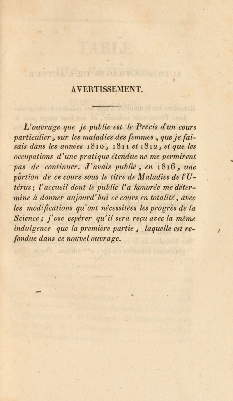 AVERTISSEMENT. L’ouvrage qut je publie est le Précis d’un cours particulier J sur les maladies des femmes , que je fai¬ sais dans les années i8iOj 1811 1812^6’?que les occupations d’une pratique étendue ne me permirent pas de continuer. J’avais publié j en 1816, une portion de ce cours sous le titre de Maladies de lé U- térus; l’accueil dont le public l’a honorée me déter¬ mine à donner aujourd’hui ce cours en totalité^ avec les modifications qu’ont nécessitées les progrès de la Science^ j’ose espérer qu’il sera reçu avec la même indulgence que la première partie j laquelle est re¬ fondue dans ce nouvel ouvrage.