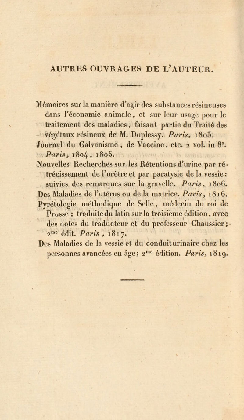 AUTRES OUVRAGES DE L’AUTEUR. Mémoires sur la manière d’agir des substances résineuses dans l’économie animale, et sur leur usage pour le traitement des maladies, faisant partie du Traité des végétaux résineux de M. Duplessy. Paris, i8o3. Journal du Galvanisme , de Vaccine, etc. 2 vol. in 8®. ' Parts, 1804, i8o5. Nouvelles Recherches sur les Rétentions d’urine par ré- _ trécissement de l’urètre et par paralysie delà vessie; suivies des remarques sur la gravelle. Paris1806. Des Maladies de l’utérus ou de la matrice. Paris, 1816. Pyrétologie méthodique de Selle, médecin du roi de Prusse ; traduitedu latin sur la troisième édition, avec des notes du traducteur et du professeur Chaussier; 2™® édit. Paris , 1817. Des Maladies de la vessie et du conduit urinaire chez les personnes avancées en âge; 2“® édition. Paris, 1819. i