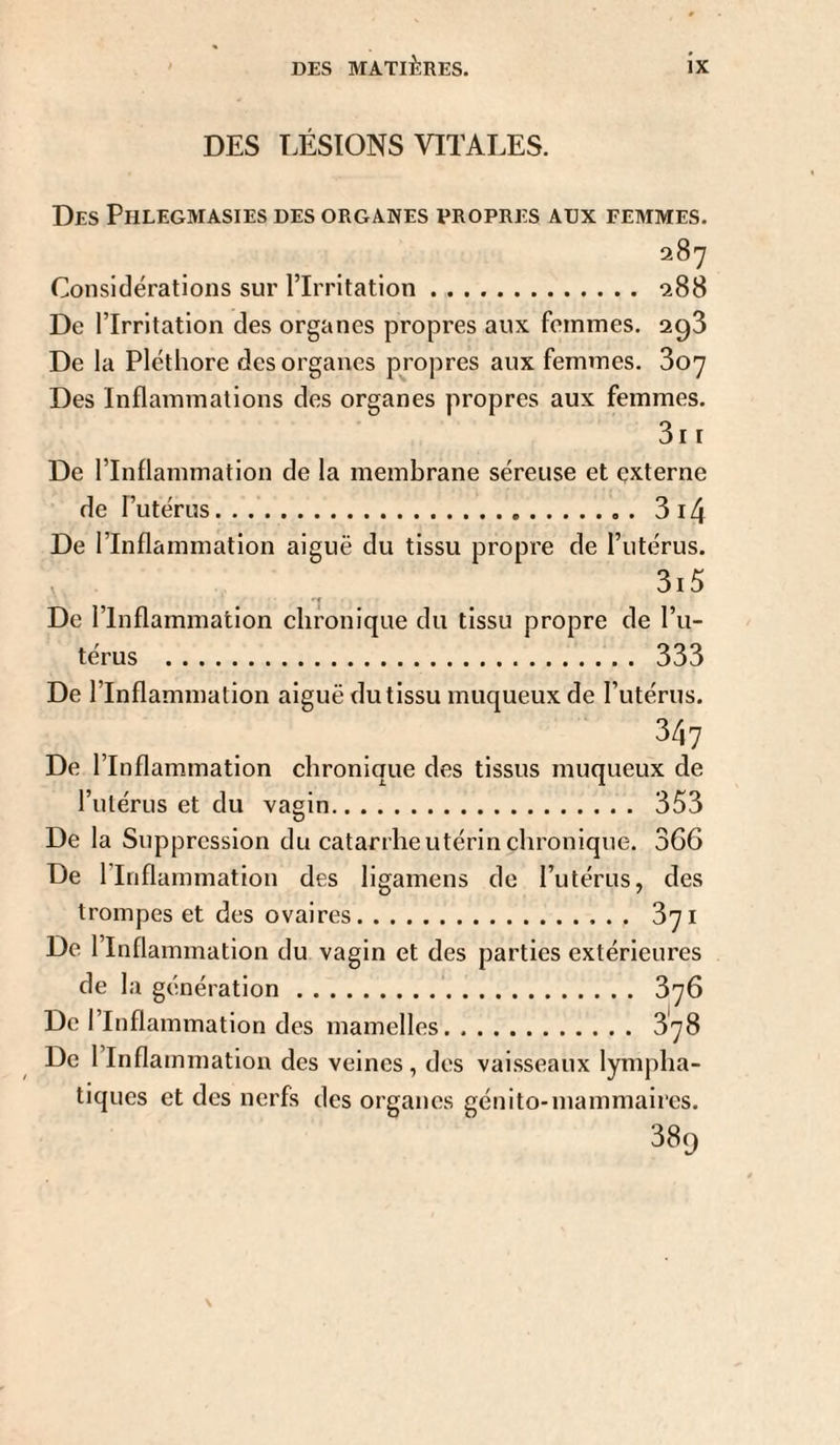 DES LÉSIONS VITALES. Des Phlegmasies des organes propres aux femmes. 287 Considérations sur l’Irritation. 288 De l’Irritation des organes propres aux femmes. 298 De la Pléthore des organes propres aux femmes. 807 Des Inflammations des organes propres aux femmes. 811 De l’Inflammation de la membrane séreuse et çxterne de l’utérus.8 14 De l’Inflammation aiguë du tissu propre de l’utérus. 3i5 De l’Inflammation chronique du tissu propre de l’u¬ térus . 888 De rinflammation aiguë du tissu muqueux de l’utérus. 347 De l’Inflammation chronique des tissus muqueux de l’utérus et du vagin. 358 De la Suppression du catarrhe utérin chronique. 366 De l’Inflammation des ligamens de l’utérus, des trompes et des ovaires. 871 De l’Inflammation du vagin et des parties extérieures de la génération. 876 De l’Inflammation des mamelles. 878 De l’Inflammation des veines, dos vaisseaux lympha¬ tiques et des nerfs des organes génito-mammaires. 889 S