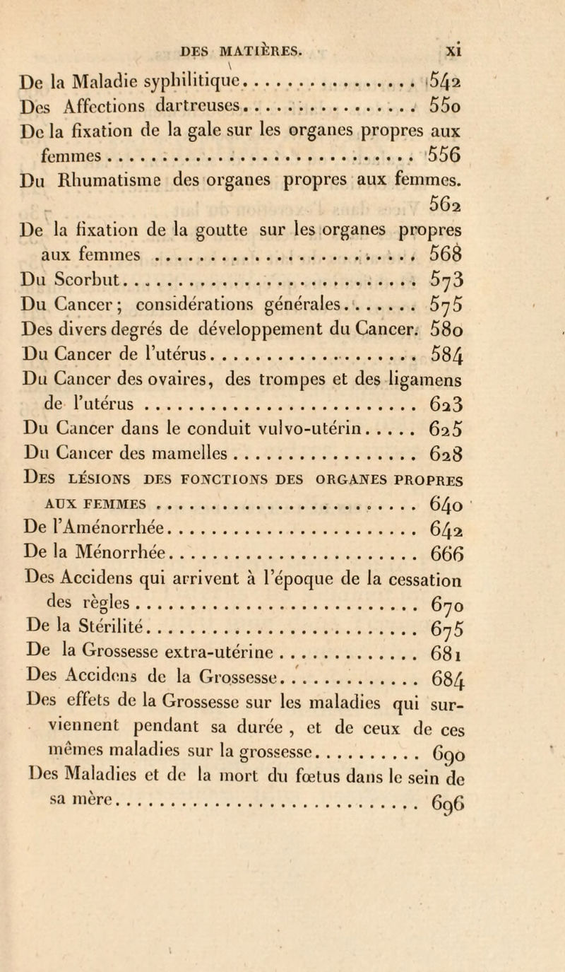 \ De la Maladie syphilitique. Des Affections clartreuses... 55o De la fixation de la gale sur les organes propres aux femmes.'556 Du Rhumatisme des organes propres aux femmes. 562 De la fixation de la goutte sur les organes propres aux femmes .. . . . , 568 Du Scorbut. 5'73 Du Cancer; considérations générales.'. 5^5 Des divers degrés de développement du Cancer. 58o Du Cancer de l’utérus. 584 Du Cancer des ovaires, des trompes et des ligamens de l’utérus. 628 Du Cancer dans le conduit vulvo-utérin. 625 Du Cancer des mamelles. 628 Des lésions des fonctions des organes propres AUX FEMMES. 64o De l’Aménorrhée. 642 De la Ménorrhée. 666 Des Accldens qui arrivent à l’époque de la cessation des règles. 670 De la Stérilité. 675 De la Grossesse extra-utérine.681 Des Accidens de la Grossesse. 684 Des effets de la Grossesse sur les maladies qui sur¬ viennent pendant sa durée , et de ceux de ces memes maladies sur la grossesse. 6qo Des Maladies et de la mort du foetus dans le sein de sa mère. 6^6