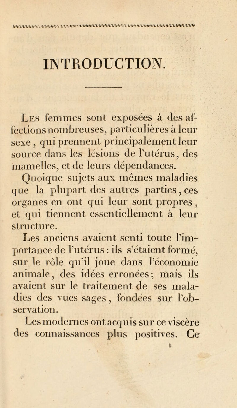 INTRODUCTION. Les lemnies sont exposées à des af¬ fections nombreuses, i:>articnlières à leur sexe , qui prennent principalement leur source dans les lésions de Tutérus, des mamelles, et de leurs dépendances. Quoique sujets aux mêmes maladies que la plupart des autres parties, ces organes en ont qui leur sont propres, et qui tiennent essentiellement à leur structure. Les anciens avaient senti toute Tim- portance de Tutérus ; ils s’étaient formé, sur le rôle qu’il joue dans l’économie animale, des idées erronées; mais ils avaient sur le traitement de ses mala¬ dies des vues sages, fondées sur l’ob¬ servation. Les modernes ont acquis sur ce viscère des connaissances plus positives. Ce