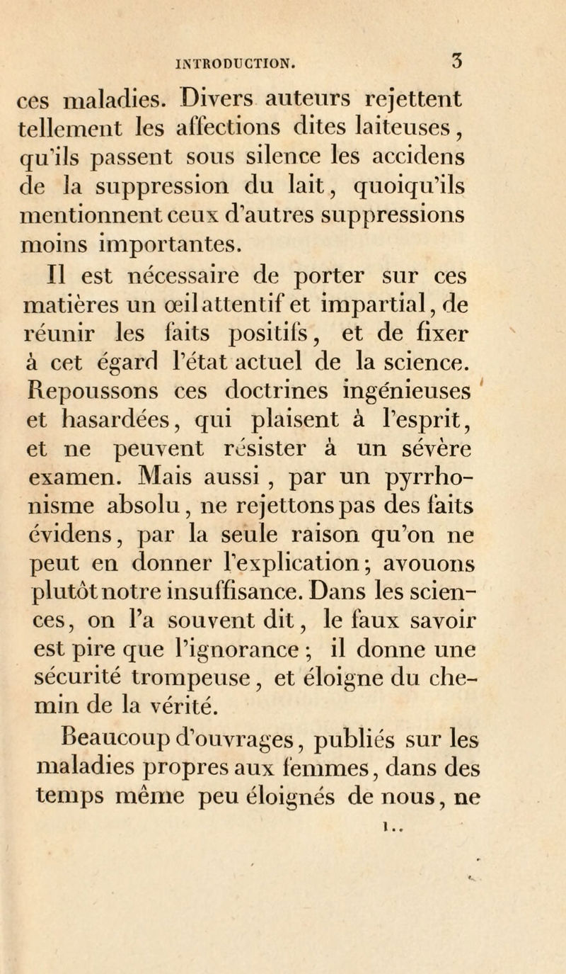 ces maladies. Divers auteurs rejettent tellement les affections dites laiteuses, qu’ils passent sous silence les accidens de la suppression du lait, quoiqu’ils mentionnent ceux d’autres suppressions moins importantes. Il est nécessaire de porter sur ces matières un œil attentif et impartial, de réunir les faits positifs, et de fixer à cet égard l’état actuel de la science. Repoussons ces doctrines ingénieuses ‘ et hasardées, qui plaisent à l’esprit, et ne peuvent résister à un sévère examen. Mais aussi , par un pyrrho¬ nisme absolu, ne rejettonspas des faits évidens, par la seule raison qu’on ne peut en donner l’explication; avouons plutôt notre insuffisance. Dans les scien¬ ces, on l’a souvent dit, le faux savoir est pire que l’ignorance ; il donne une sécurité trompeuse, et éloigne du che¬ min de la vérité. Beaucoup d’ouvrages, publiés sur les maladies propres aux femmes, dans des temps même peu éloignés de nous, ne !..