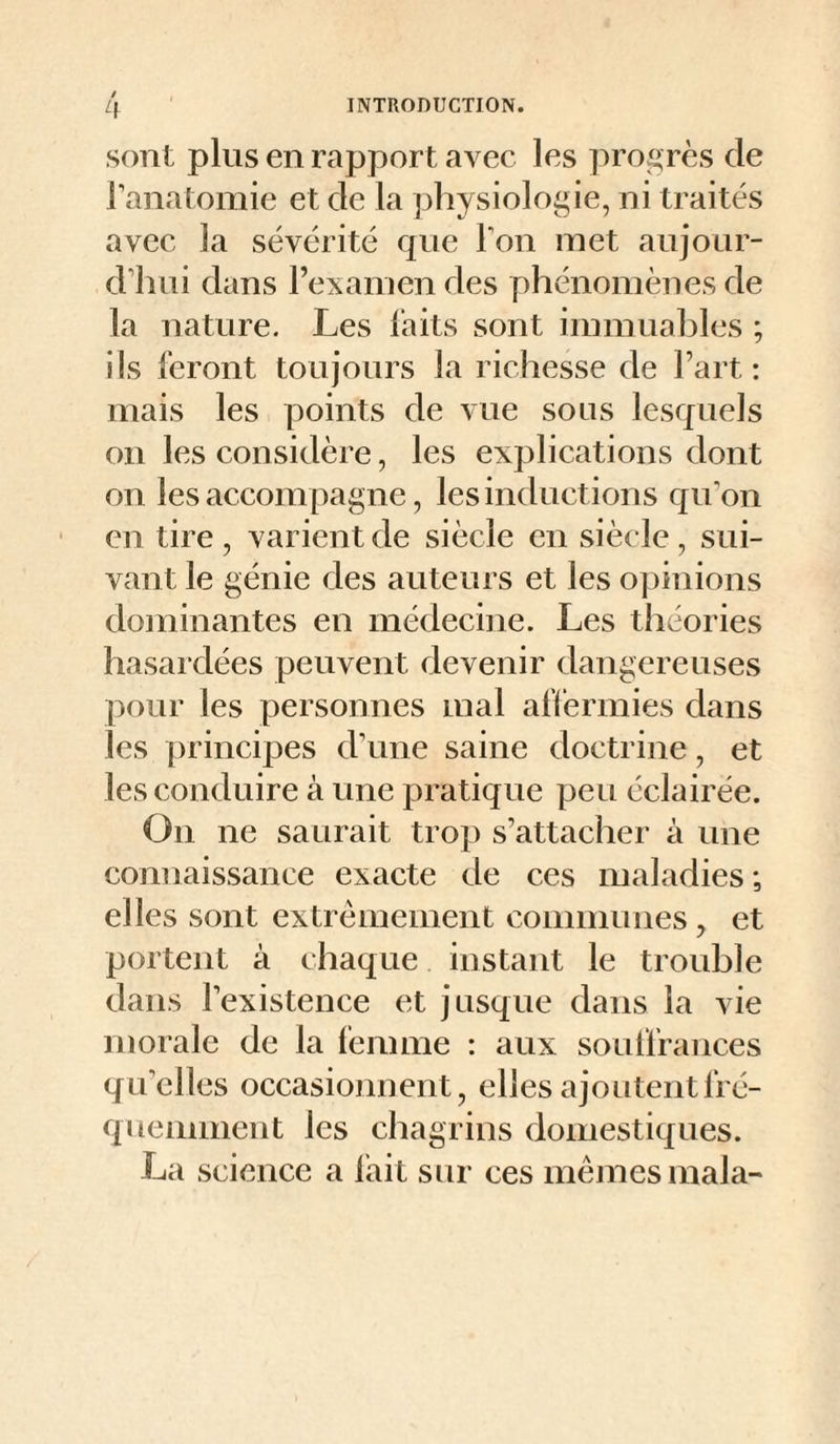/ sont plus en rapport avec les progrès de Tanatomie et de la physiologie, ni traités avec la sévérité que Ton met anjour- d’inii dans Fexanien des phénomènes de la nature. Les laits sont immuahles ; ils feront toujours la richesse de Fart: mais les points de vue sous lesquels on les considère, les explications dont on les accompagne, les inductions qu'on en tire , varient de siècle en siècle , sui¬ vant le génie des auteurs et les opinions dominantes en médecine. Les théories hasardées peuvent devenir dangereuses pour les personnes mal affermies dans les principes d'une saine doctrine, et les conduire à une pratique peu éclairée. On ne saurait trop s’attacher à une connaissance exacte de ces maladies; elles sont extrêmement communes, et portent à chaque instant le trouble dans l’existence et jusque dans la vie morale de la femme : aux souffrances qu’elles occasionnent, elles ajoutent fré¬ quemment les chagrins domestiques. La science a lait sur ces mêmes mala-