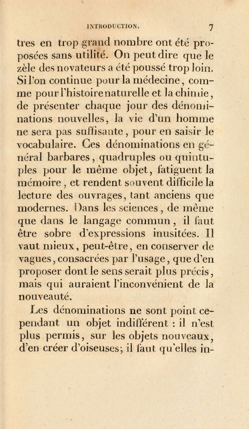 très en trop grand nombre ont été pro¬ posées sans utilité. On peut dire que le zèle des novateurs a été poussé trop loin. Si l’on continue pour la médecine, com¬ me pour l’histoire naturelle et la chimie, de présenter chaque jour des dénomi¬ nations nouvelles, la vie d’un homme ne sera pas suffisante, pour en saisir le vocabulaire. Ces dénominations en gé¬ néral barbares , quadruples ou quintu¬ ples pour le même objet, fatiguent la mémoire , et rendent souvent difficile la lecture des ouvrages, tant anciens que modernes. Dans les sciences, de même que dans le langage commun, il faut être sobre d’expressions inusitées. Il vaut mieux, peut-être, en conserver de vagues, consacrées par l’usage, que d’en proposer dont le sens serait plus précis, mais qui auraient l’inconvénient de la nouveauté. Les dénominations ne sont point ce¬ pendant un objet indifférent : il n’est plus permis, sur les objets nouveaux, d’en créer d’oiseuses; il faut qu’elles in-