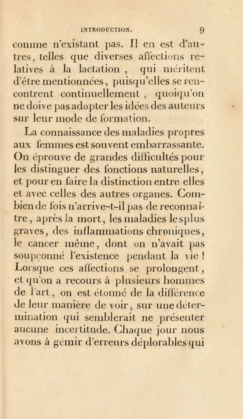 comme n’existant pas. 11 en est d’an¬ tres, telles que diverses alTections re¬ latives à la lactation , qui méritent d’étre mentionnées, puisqu’elles se ren¬ contrent continuellement , quoiqu’on ne doive pas adopter les idées des auteurs sur leur mode de formation. La connaissance des maladies propres anx femmes est souvent embarrassante. On éprouve de grandes difficultés poul¬ ies distinguer des fonctions naturelles, et pour en faire la distinction entre elles et aA^ec celles des autres organes. Com¬ bien de fois n’arrive-t-il pas de reconnaî¬ tre, après la mort, les maladies lesplus graves, des inflammations chroniques, le cancer même, dont on n’avait pas soupçonné l’existence pendant la vie ! Lorsque ces affections se prolongent, et qu on a recours à plusieurs hommes de l’art, on est étonné de la différence de leur manière de voir, sur une déter¬ mination qui semblerait ne présenter aucune incertitude. Chaque jour nous avons à gémir d’erreurs déplorables qui