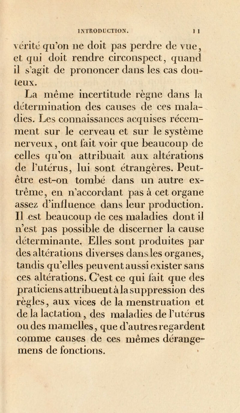 vérité qu’on ne doit pas perdre de vue, et qui doit rendre circonspect, quand il s’agit de prononcer dans les cas dou¬ teux. La même incertitude règne dans la détermination des causes de ces mala¬ dies. Les connaissances acquises récem¬ ment sur le cerveau et sur le système nerveux, ont fait voir que beaucoup de celles qu’on attribuait aux altérations de l’utérus, lui sont étrangères. Peut- être est-on tombé dans un autre ex¬ trême , en n’accordant pas à cet organe assez d’influence dans leur production. Il est beaucoup de ces maladies dont il n’est pas possible de discerner la cause déterminante. Elles sont produites par des altérations diverses dans les organes, tandis qu’elles peuvent aussi exister sans ces altérations. C’est ce qui fait que des praticiens attribuent à la suppression des règles, aux vices de la menstruation et de la lactation, des maladies de l’utérus ou des mamelles, que d’autres regardent comme causes de ces mêmes dérange- mens de fonctions.