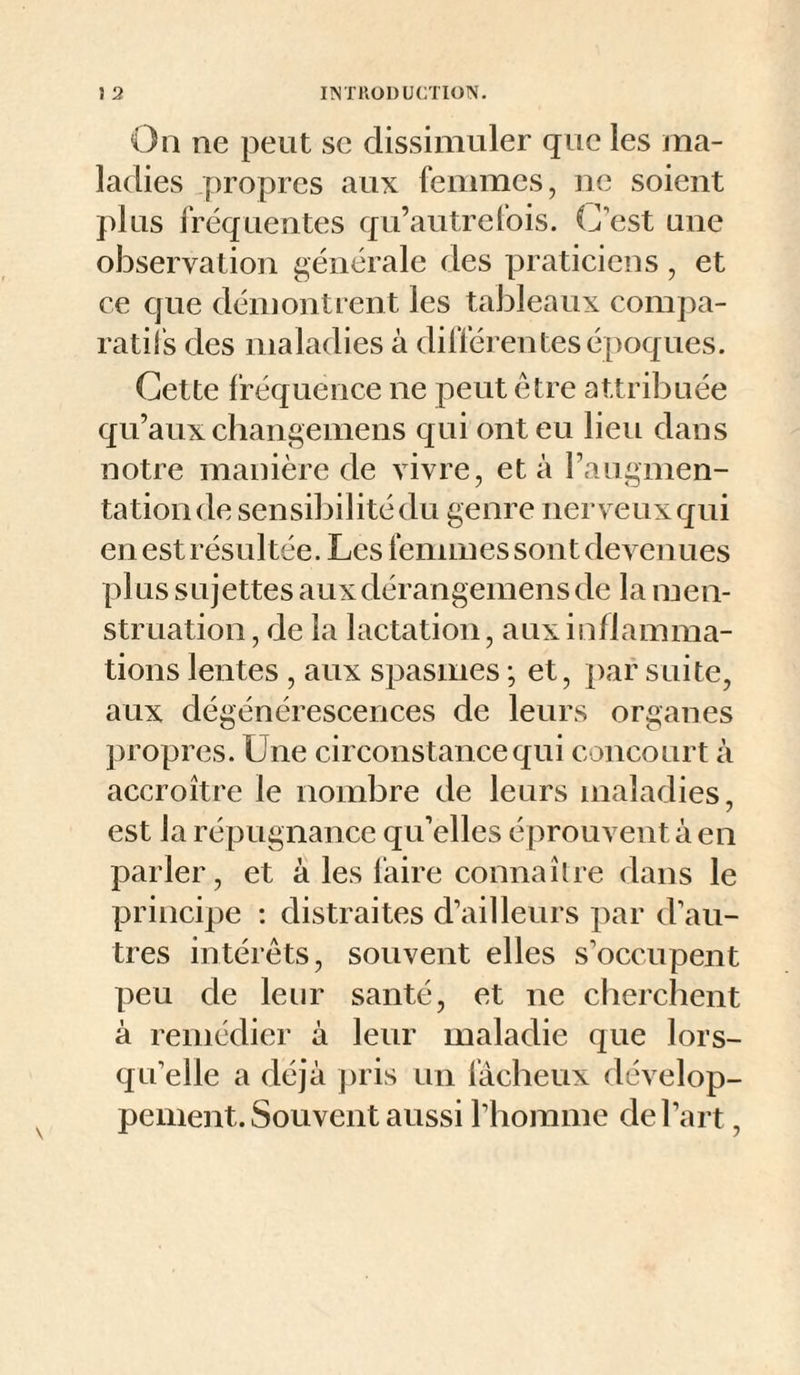 On ne peut se dissimuler que les ma¬ ladies propres aux femmes, ne soient plus fréquentes qu’autrefois. C’est une observation générale des praticiens, et ce que démontient les tableaux compa¬ ratifs des maladies à différentes époques. Cette fréquence ne peut être attribuée qu’aux changemens qui ont eu lieu dans notre manière de vivre, et à raugmen- tationde sensibilité du genre nerveux qui en est résultée. Les femmes sont devenues plus sujettes auxdérangemens de la men¬ struation , de la lactation, aux inflamma¬ tions lentes , aux spasmes ; et, par suite, aux dégénérescences de leurs organes propres. Une circonstance qui concourt à accroître le nombre de leurs maladies, est la répugnance qu’elles éprouvent à en parler, et à les faire connaître dans le principe : distraites d’ailleurs par d’au¬ tres intérêts, souvent elles s’occupent peu de leur santé, et ne cherchent à remédier à leur maladie que lors¬ qu’elle a déjà pris un fâcheux dévelop¬ pement. Souvent aussi l’homme de l’art,