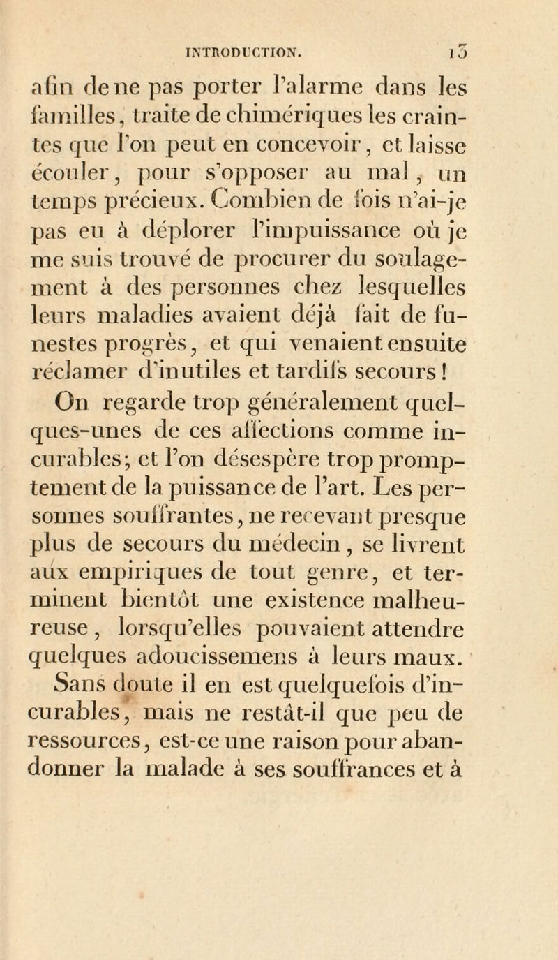 afin de ne pas porter l’alarme dans les familles, traite de chimériqnes les crain¬ tes que l’on peut en concevoir, et laisse écouler, pour s’opposer au mal, nn temps précieux. Combien de lois n’ai-je pas eu à déplorer l’impuissance où je me suis trouvé de procurer du soulage¬ ment à des personnes chez lesquelles leurs maladies avaient déjà lait de fu¬ nestes progrès, et qui venaient ensuite réclamer d’inutiles et tardifs secours ! On regarde trop généralement quel¬ ques-unes de ces affections comme in¬ curables; et l’on désespère trop promp¬ tement de la puissan ce de l’art. Les per¬ sonnes soulfrantes, ne recevant presque plus de secours du médecin, se livrent aux empiriques de tout genre, et ter¬ minent bientôt une existence malheu¬ reuse , lorsqu’elles pouvaient attendre quelques adoucissemens à leurs maux. Sans doute il en est quelquefois d’in¬ curables, mais ne restàt-il que peu de ressources, est-ce une raison pour aban¬ donner la malade à ses souffrances et à