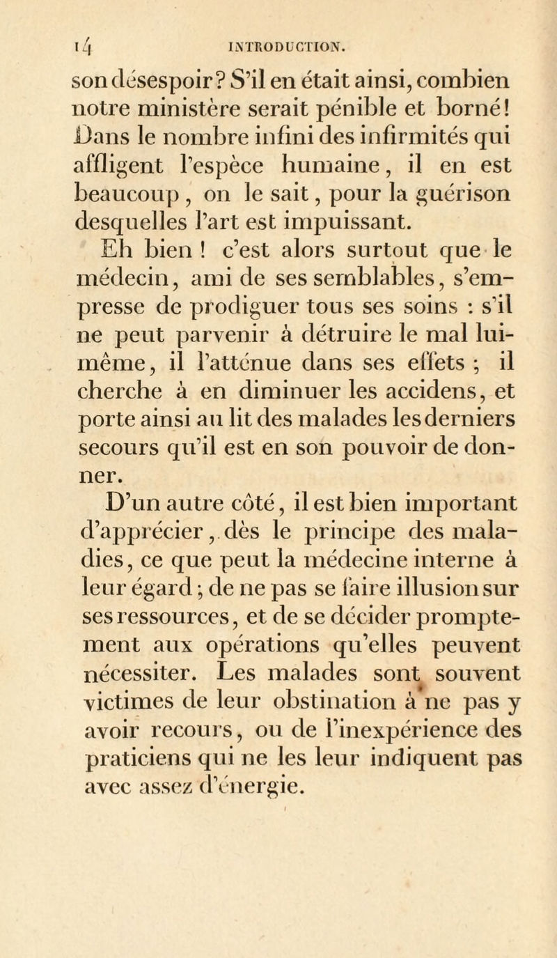 son désespoir? S’il en était ainsi, combien notre ministère serait pénible et borné! Dans le nombre infini des infirmités qui affligent l’espèce humaine, il en est beaucoup , on le sait, pour la guérison desquelles l’art est impuissant. Eh bien! c’est alors surtout que le médecin, ami de ses semblables, s’em¬ presse de prodiguer tous ses soins : s’il ne peut parvenir à détruire le mal lui- même, il l’atténue dans ses effets ; il cherche à en diminuer les accidens, et porte ainsi au lit des malades les derniers secours qu’il est en son pouvoir de don¬ ner. D’un autre côté, il est bien important d’apprécier, dès le principe des mala¬ dies, ce que peut la médecine interne à leur égard ; de ne pas se faire illusion sur ses ressources, et de se décider prompte¬ ment aux opérations qu’elles peuvent nécessiter. Les malades sont souvent victimes de leur obstination à ne pas y avoir recoui s, ou de l’inexpérience des praticiens qui ne les leur indiquent pas avec assez d’énergie.