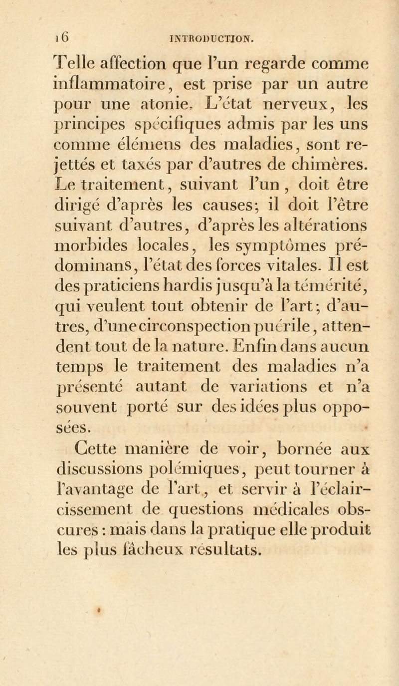 Telle affection que l’un regarde comme inflammatoire, est prise par un autre pour une atonie. L’état nerveux, les principes spécifiques admis par les uns comme élémens des maladies, sont re- jettés et taxés par d’autres de chimères. Le traitement, suivant l’un , doit être dirigé d’après les causes; il doit l’être suivant d’autres, d’après les altérations morl:)ides locales, les symptômes pré- dominans, l’état des forces vitales. Il est des praticiens hardis jusqu’à la témérité, qui veulent tout obten ir de l’art ; d’au¬ tres, d’une circonspection puérile, atten¬ dent tout de la nature. Enfin dans aucun temps le traitement des maladies n’a présenté autant de variations et n’a souvent porté sur des idées plus oppo¬ sées. Cette manière de voir, bornée aux discussions polémiques, peut tourner à l’avantage de Fart, et servir à l’éclair¬ cissement de questions médicales obs¬ cures : mais dans la pratique elle produit les plus fâcheux résultats.