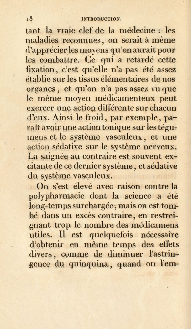 tant la vraie clef de la médecine : les maladies reconnues, on serait à même d’apprécier les moyens qu’on aurait pour les combattre. Ce qui a retardé cette fixation, c’est qu’elle n’a pas été assez établie sur les tissus élémentaires de nos organes, et qu’on n’a pas assez vu que le même moyen médicamenteux peut exercer une action différente sur chacun d’eux. Ainsi le froid, par exemple, pa¬ raît avoir une action tonique sur les tégm mens et le système vasculeux, et une action sédative sur le système nerveux. La saignéQ au contraire est souvent ex¬ citante de ce dernier système, et sédative du système vasculeux. On s’est élevé avec raison contre la polypharmacie dont la science a été long-temps surchargée -, mais on est tom¬ bé dans un excès contraire, en restrei¬ gnant trop le nombre des médicamens utiles. Il est quelquefois nécessaire d’obtenir en même temps des effets divers, comme de diminuer l’astrin¬ gence dp quinquina, quand on l’em-