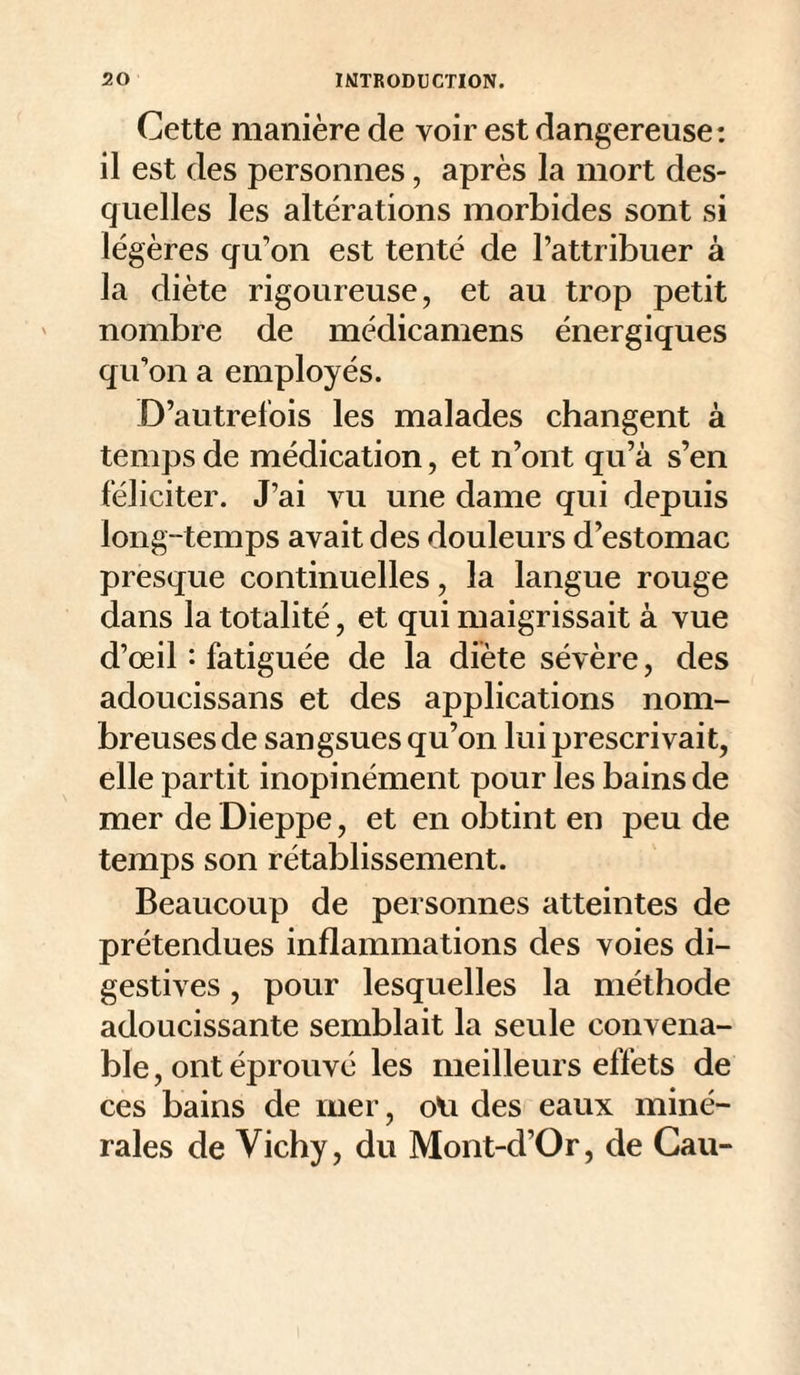 Cette manière de voir est dangereuse: il est des personnes, après la mort des¬ quelles les altérations morbides sont si légères qu'on est tenté de l’attribuer à la diète rigoureuse, et au trop petit nombre de médicamens énergiques qu’on a employés. D’autrefois les malades changent à temps de médication, et n’ont qu’à s’en féliciter. J’ai vu une dame qui depuis long-temps avait des douleurs d’estomac presque continuelles, la langue rouge dans la totalité, et qui maigrissait à vue d’œil *• fatiguée de la diète sévère, des adoucissans et des applications nom¬ breuses de sangsues qu’on lui prescrivait, elle partit inopinément pour les bains de mer de Dieppe, et en obtint en peu de temps son rétablissement. Beaucoup de personnes atteintes de prétendues inflammations des voies di¬ gestives , pour lesquelles la méthode adoucissante semblait la seule convena¬ ble , ont éprouvé les meilleurs effets de ces bains de mer, oVi des eaux miné¬ rales de Vichy, du Mont-d’Or, de Gau-