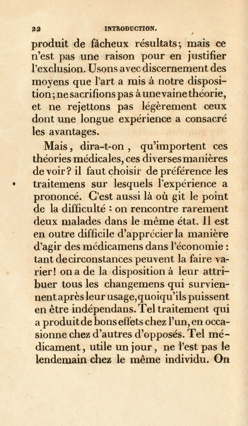 J produit de fâcheux résultats; mais ce n’est pas une raison pour en justifier l’exclusion. Usons avec discernement des moyens que l’art a mis à notre disposi¬ tion ; ne sacrifions pas à une vaine théorie, et ne rejettons pas légèrement ceux dont une longue expérience a consacré les avantages. Mais, dira-t-on , qu’importent ces théories médicales, ces diverses manières devoir? il faut choisi!’ de préférence les traitemens sur lesquels l’expérience a prononcé. C’est aussi là où git le point de la difficulté '• on rencontre rarement deux malades dans le même état. Il est en outre difficile d’apprécier la manière d’agir des médicaraens dans l’économie : tant de circonstances peuvent la faire va¬ rier ! on a de la disposition à leur attri¬ buer tous les changemens qui survien¬ nent après leur usage,quoiqu’ils puissent en être indépendans. Tel traitement qui a produit de bons effets chez l’un, en occa¬ sionne chez d’autres d’opposés. Tel mé¬ dicament, utile un jour, ne l’est pas le lendemain chez le même individu. On