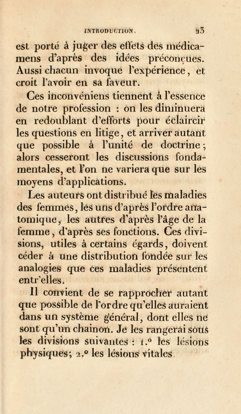 lîNTllODUCTlON, est porté à juger des elïets des médica- mens d’après des idées préconçues. Aussi chacun invoque l’expérience, et croit l’avoir en sa faveur. Ces inconvéniens tiennent à l’essence de notre profession : on les diminuera en redoublant d’efforts pour éclaircir les questions en litige, et arriver autant que possible à l’unité de doctrine ; alors cesseront les discussions fonda¬ mentales, et l’on ne variera que sur les moyens d’applications. Les auteurs ont distribué fes rnaladies des femmes, les uns d’après l’ordre anta- tomique, les autres d’après l’âge de la femme, d’après ses fonctions. Ces divi¬ sions, utiles à certains égards, doivent céder à une distribution fondée sur les analogies que ces maladies présentent entr’elles. Il convient de se rapprocbèr autant que possible de Tordre qu’elles auraient dans un système général, dont elles ne sont qu’un chainôn. Je les rangerai sôuS les divisions suivantes ; les lésions physiques; 2.° les lésions vitales.