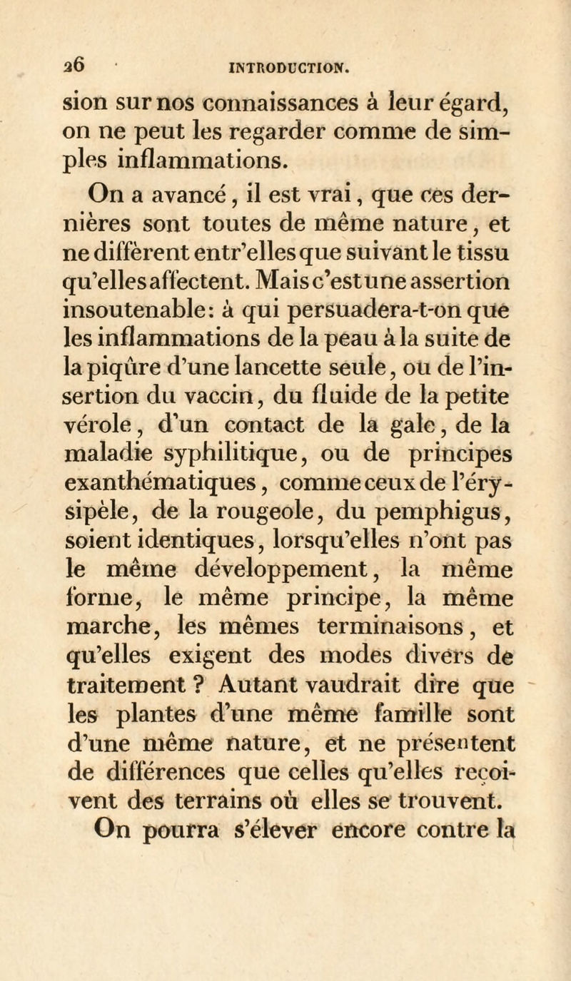 36 sion sur nos connaissances à leur égard, on ne peut les regarder comme de sim¬ ples inflammations. On a avancé, il est vrai, que ces der¬ nières sont toutes de même nature, et ne diffèrent entr’elles que suivant le tissu qu’elles affectent. Mais c’est une assertion insoutenable : à qui persuadera-t-on que les inflammations de la peau à la suite de la piqûre d’une lancette seule, ou de l’in¬ sertion du vaccin, du fluide de la petite vérole, d’un contact de la gale, de la maladie syphilitique, ou de principes exanthématiques, comme ceux de l’éry¬ sipèle, de la rougeole, du pemphigus, soient identiques, lorsqu’elles n’ont pas le même développement, la même forme, le même principe, la même marche, les mêmes terminaisons, et qu’elles exigent des modes divers de traitement ? Autant vaudrait dire que ^ les plantes d’une même famille sont d’une même nature, et ne présentent de différences que celles qu’elles reçoi¬ vent des terrains où elles se trouvent. On pourra s’élever encore contre la