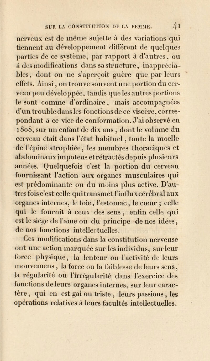 nerveux est de même sujette à des variations qui tiennent au développement dilFércnt de quelques parties de ce système, par rapport à d’autres, ou à des modifications dans sa structure, inapprécia¬ bles, dont on ne s’aperçoit guère que par leurs efl’ets. Ainsi, on trouve souvent une portion du cer¬ veau peu développée, tandis que les autres portions le sont comme d’ordinaire, mais accompagnées d’un trouble dans les fonctions de ce viscère, corres¬ pondant à ce vice de conformation. J’ai observé en 18o8, sur un enfant de dix ans , dont le volume du cerveau était dans l’état habituel, toute la moelle de l’épine atrophiée, les membres thoraciques et abdominaux iinpotens etrétractés depuis plusieurs années. Quelquefois c’est la portion du cerveau fournissant l’action aux organes musculaires qui est prédominante ou du moins plus active. D’au¬ tres foisc’est celle quitrausmet l’influx cérébral aux organes internes, le foie^ l’estomac, le cœur ; celle qui le fournit à ceux des sens, enfin celle qui est le siège de l ame ou du principe de nos idées, de nos fonctions intellectuelles. Ces modifications dans la constitution nerveuse ont une action marquée sur les individus, sur leur force physique, la lenteur ou l’activité de leurs mouvemens , la force ou la faiblesse de leurs sens, la régularité ou l’irrégularité dans l’exercice des fonctions de leurs organes internes, sur leur carac¬ tère , qui en est gai ou triste , leurs passions, les opérations relatives à leurs facultés intellectuelles.