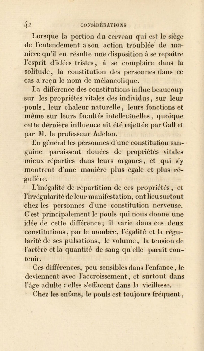 GONSlÜERATIOXg ■ la Lorsque la portion du cerveau qui est le siège de lentendement a son action troublée de ma¬ nière qu’il en résulte une disposition à se repaître l’esprit d’idées tristes, à se complaire dans la solitude, la constitution des personnes dans ce cas a reçu le nom de mélancolique. La différence des constitutions influe beaucoup sur les propriétés vitales des individus, sur leur pouls, leur chaleur naturelle, leurs fonctions et même sur leurs facultés intellectuelles, quoique cette dernière influence ait été rejettée par Gall et par M. le professeur Adelon. En général les personnes d’une constitution san¬ guine paraissent douées de propriétés vitales mieux réparties dans leurs organes, et qui s’y montrent d’une manière plus égale et jdiis ré¬ gulière. L’inégalité de répartition de ces propriétés , et l’irrégularité de leur manifestation, ont lieu surtout chez les personnes d’une constitution nerveuse. C’est principalement le pouls qui nous donne une idée de cette différence; il varie dans ces deux constitutions, par le nombre, l’égalité et la régu¬ larité de ses pulsations, le volume, la tension de l’artère et la quantité de sang qu’elle paraît con¬ tenir. Ces différences, peu sensibles dans l’enfance, le deviennent avec l’accroissement, et surtout dans l’âge adulte : elles s’effacent dans la vieillesse. Chez les enfans, le pouls est toujours fréquent,