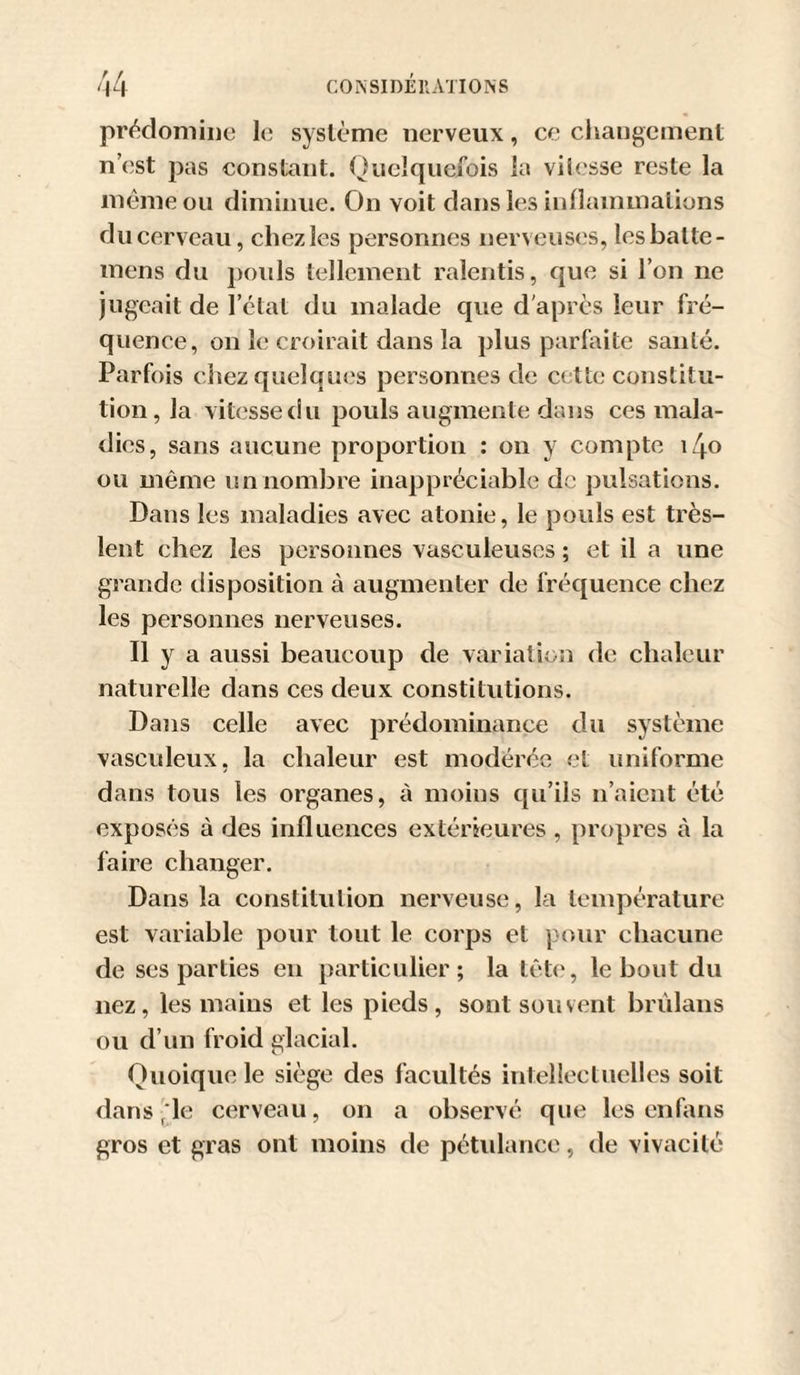 pr&lt;^domiiio le système nerveux, ce changement n’est pas constant. Quelquefois la vilesse reste la même ou diminue. On voit dans les inllammations du cerveau, chez les personnes nerveuses, les batte- mens du pouls tellcinent ralentis, que si l’on ne jugeait de l’état du malade que d'après leur fré¬ quence, on le cix&gt;irait dans la plus parfaite santé. Parfois chez quelques personnes de cette constitu¬ tion, la vitesse du pouls augmente dans ces mala¬ dies, sans aucune proportion : on y compte i4o ou même un nombre inappréciable de pulsations. Dans les maladies avec atonie, le pouls est très- lent chez les personnes vasculeuses ; et il a une grande disposition à augmenter de fréquence chez les personnes nerveuses. Il y a aussi beaucoup de variation de cbaleur naturelle dans ces deux constitutions. Dans celle avec prédominance du système vasculeux, la chaleur est modérée et uniforme dans tous les organes, à moins qu’ils n’aient été exposés à des influences extérieures , propres à la faire changer. Dans la constitution nerveuse, la température est variable pour tout le eorps et pour chacune de ses parties en particulier; la tête, le bout du nez, les mains et les pieds, sont souvent brùlans ou d’un froid glacial. Quoique le siège des facultés intellectuelles soit dans';le cerveau, on a observé que les en fans gros et gras ont moins de pétidance, de vivacité