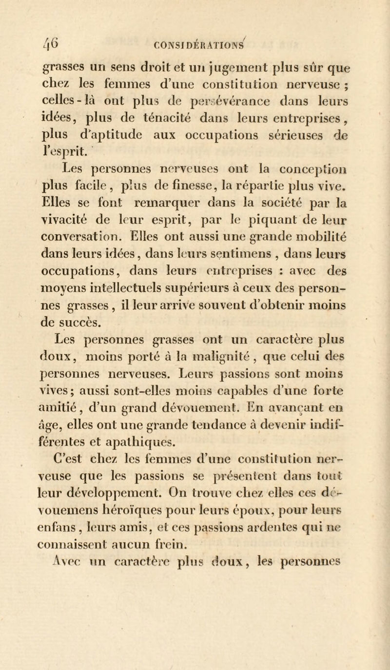 grasses un sens droit et un jugement plus siir que chez les femmes d’une constitution nerveuse ; celles - là ont plus de per. évérance dans leurs idées, plus de ténacité dans leurs entreprises, plus d’aptitude aux occupations sérieuses de l’esprit. Les personnes nerveuses ont la conception plus facile, plus de finesse, la répartie plus vive. Elles se font remarquer dans la société par la vivacité de leur esprit, par le piquant de leur conversation. Elles ont aussi une grande mobilité dans leurs idées, dans leurs sentimens , dans leurs occupations, dans leurs entreprises : avec des moyens intellectuels supérieurs à ceux des person¬ nes grasses , il leur arrive souvent d’obtenir moins de succès. Les personnes gi'asses ont un caractère plus doux, moins porté à la malignité , que celui des personnes nerveuses. Leurs passions sont moins vives ; aussi sont-elles moins capables d’une forte amitié, d’un grand dévouement. En avançant eu âge, elles ont une grande tendance à devenir indif¬ férentes et apathiques. C’est chez les femmes d’une constitulion ner¬ veuse que les passions se présentent dans tout leur développement. On trouve chez elles ces dé- vouemens héroïques pour leurs époux, pour leurs enfans , leurs amis, et ces passions ardentes qui ne connaissent aucun frein. Avec un caractère plus doux, les personnes
