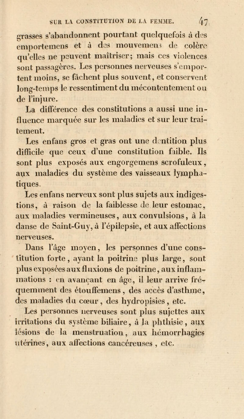 qrasses s’abandonnent pourtant quelquefois à des emporteinens et à dos mouvemen? de colère qu’elles ne pouvent maîtriser; mais ces violences sont passagères. Les personnes nerveuses s’empor¬ tent moins, se fâchent plus souvent, et conservent long-temps le ressentiment du mécontentement ou de l’injure. La différence des constitutions a aussi une in¬ fluence marquée sur les maladies et sur leur trai¬ tement. Les enfans gros et gras ont une dentition plus difficile que ceux d’une constitution faible. Ils sont plus exposés aux engorgemens scrofuleux, aux maladies du système des vaisseaux lympha¬ tiques. Les enfans nerveux sont plus sujets aux indiges¬ tions, à raison de la faiblesse de leur estomac, aux maladies vermineuses, aux convulsions, à la danse de Saint-Guy, à l’épilepsie, et aux affections nerveuses. Dans l’âge moyen, les personnes d’une cons¬ titution forte, ayant la poitrine plus large, sont plus exposées aux fluxions de poitrine, aux inflam¬ mations : en avançant en âge, il leur arrive fré¬ quemment des étouffemens , des accès d’asthme, des maladies du cœur, des hydropisies, etc. Les personnes nerveuses sont plus sujettes aux irritations du système biliaire, à la phthisie, aux lésions de la menstruation, aux hémorrhagies utérines, aux affections cancéreuses , etc.