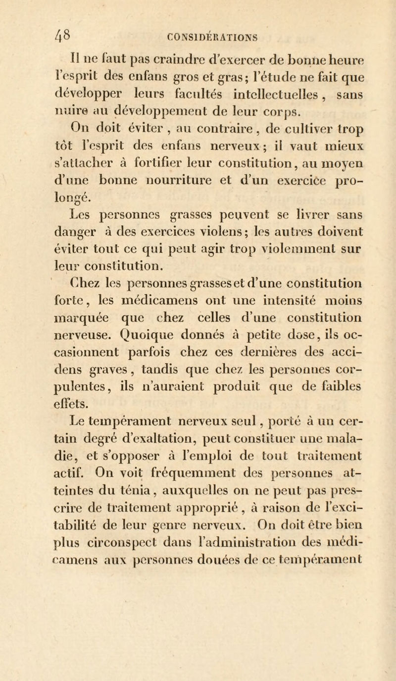 Il ne laut pas craindre d’exercer de bonne heure l’esprit des enfans gros et gras; l’étude ne fait que développer leurs facultés intellectuelles, sans nuire au développement de leur corps. On doit éviter , au contraire, de cultiver trop tôt l’esprit des enfans nerveux ; il vaut mieux s’attacher à fortifier leur constitution, au moyen d’une bonne nourriture et d’un exercice pro¬ longé. Les personnes grasses peuvent se livrer sans danger à des exercices violens; les autres doivent éviter tout ce qui peut agir trop violemment sur leur constitution. Chez les personnes grasses et d’une constitution forte, les médicamens ont une intensité moins marquée que chez celles d’une constitution nerveuse. Quoique donnés à petite dose, ils oc¬ casionnent parfois chez ces dernières des acci- dens graves, tandis que chez les personnes cor¬ pulentes, ils n’auraient produit que de faibles effets. Le tempérament nerveux seul, porté à un cer¬ tain degré d’exaltation, peut constituer une mala¬ die, et s’opposer à l’emploi de tout traitement actif. On voit fréquemment des personnes at¬ teintes du ténia, auxquelles on ne peut pas pres¬ crire de traitement approprié, à raison de l’exci¬ tabilité de leur genre nerveux. On doit être bien plus circonspect dans l’administration des médi¬ camens aux personnes douées de ce teuipérament