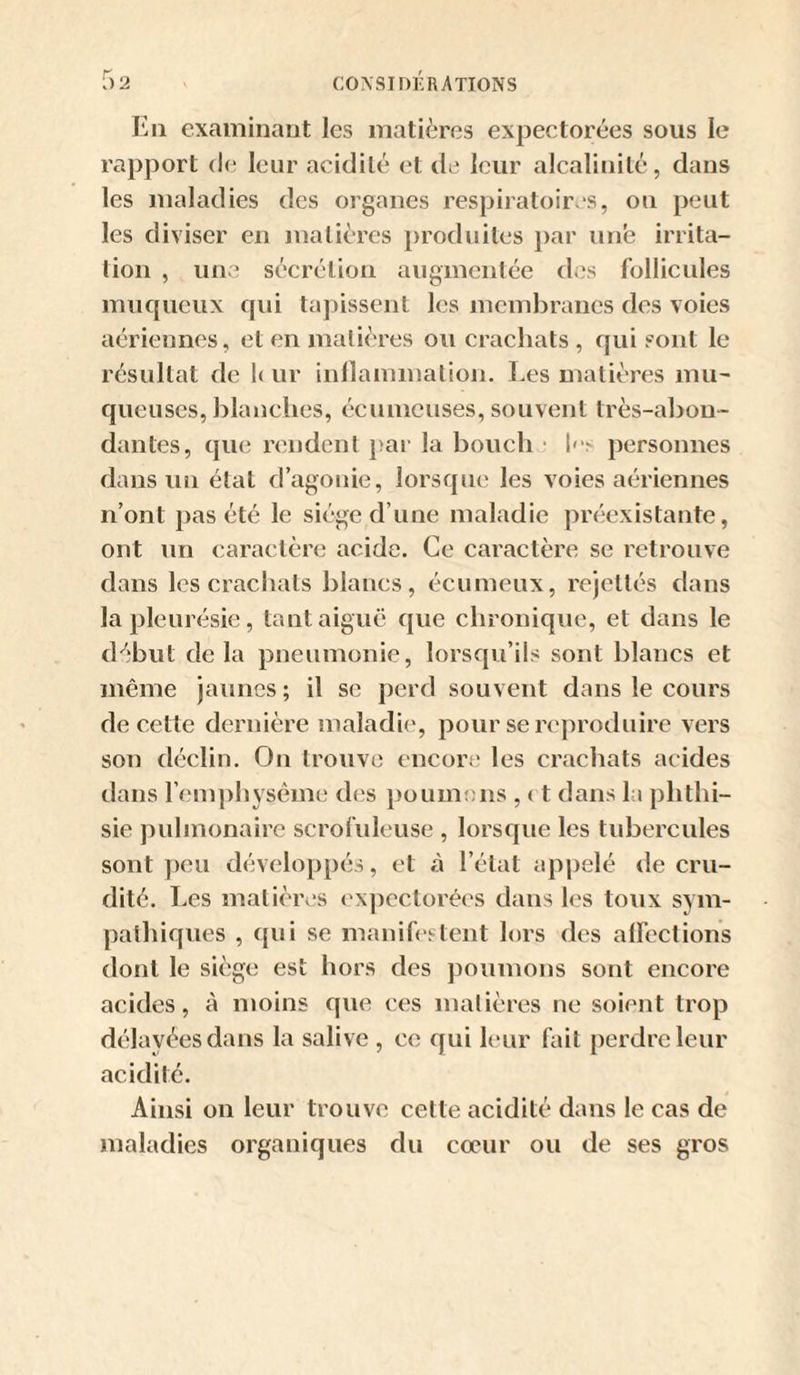 En examinant les matières expectorées sous le rapport de leur acidité et de leur alcalinité, dans les maladies des organes respiratoires, on peut les diviser en matières iiroduites par une irrita¬ tion , une sécrétion augmentée des follicules muqueux qui tapissent les membranes dos voies aériennes, et en matières ou crachats , qui sont le résultat de h ur inflammation. Les matières mu¬ queuses, blanches, écumcuses, souvent très-abon¬ dantes, que rendent })ar la bouch ■ 1'personnes dans un état d’agonie, lorsque les voies aériennes n’ont pas été le siège d’une maladie préexistante, ont nn caractère acide. Ce caractère se retrouve dans les crachats blancs, écumeux, rejettés dans la pleurésie, tant aiguë que chronique, et dans le début delà pneumonie, lorsqu’ils sont blancs et même jaunes; il se jierd souvent dans le cours de cette dernière maladie', pour se reproduire vers son déclin. On trouve encore les crachats acides dans l’emphysème des püum!)ns , 11 dans la phthi¬ sie pulmonaire scrofuleuse , lorsque les tubercules sont peu développés, et à l’état appelé de eru- dité. Les matières expectorées dans les tonx sym¬ pathiques , qui se manifi'stent lors des affections dont le siège est hors des jioumons sont encore acides, à moins que ces matières ne soient trop délayées dans la salive , ce qui leur fait perdre leur acidité. Ainsi on leur trouve cette acidité dans le cas de maladies organiques du cœur ou de ses gros