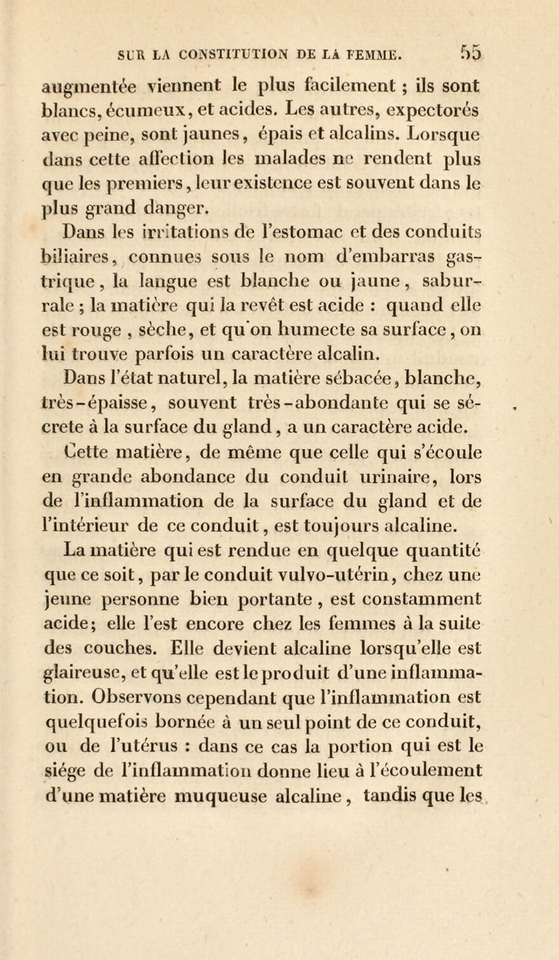 auginenU'‘e viennent le plus facilement ; ils sont blancs, écuinciix, et acides. Les autres, expectorés avec peine, sont jaunes, épais et alcalins. Lorsque tlans cette alfection les malades ne rendent plus que les premiers, leur existence est souvent dans le plus grand danger. Dans les irritations de l’estomac et des conduits biliaires, connues sous le nom d’embarras gas¬ trique , la langue est blanche ou jaune, sabur- rale ; la matière qui la revêt est acide : quand elle est rouge , sèche, et qu on humecte sa surface, on lui trouve parfois un caractère alcalin. Dans l’état naturel, la matière sébacée, blanche, très-épaisse, souvent très-abondante qui se sé¬ crété à la surface du gland, a un caractère acide. Cette matière, de même que celle qui s’écoule en grande abondance du conduit urinaire, lors de riiiflammation de la surface du gland et de l’intérieur de ce conduit, est toujours alcaline. La matière qui est rendue en quelque quantité que ce soit, par le conduit vulvo-utérin, chez une jeune personne bien portante, est constamment acide; elle l’est encore chez les femmes à la suite des couches. Elle devient alcaline lorsqu’elle est glaireuse, et qu’elle est le produit d’une inflamma¬ tion. Observons cependant que l’inflammation est quelquefois bornée à un seul point de ce conduit, ou de l’utérus : dans ce cas la portion qui est le siège de l’inflammation donne lieu à l’écoulement d’une matière muqueuse alcaline, tandis que lesi,