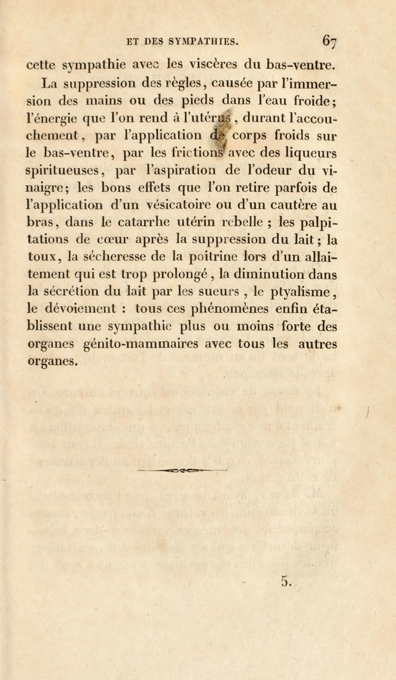 cette sympathie avec les viscères du bas-ventre. La suppression des règles, causée par l’immer- siou des mains ou des pieds dans l’eau froide; l’énergie que l’on rend à l’iitéras , durant l’accou¬ chement , par l’application corps froids sur le bas-ventre, par les frictions avec des liqueurs spiritueuses, par l’aspiration de l’odeur du vi¬ naigre; les bons effets que l’on retire parfois de l’application d’un vésicatoire ou d’un cautère au bras, dans le catarrhe utérin rebelle ; les palpi¬ tations de cœur après la suppression du lait ; la toux, la sécheresse de la poitrine lors d’un allai¬ tement qui est trop prolongé , la diminution dans la sécrétion du lait par les sueurs , le ptyalisme, le dévoiement : tous ces phénomènes enfin éta¬ blissent une sympathie plus ou moins forte des organes génito-mammaires avec tous les autres organes. )