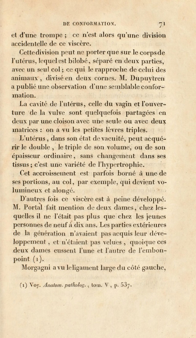 el d’une trompe ; ce n’est alors qu’une division accidentelle de ce viscère. Cette division peut ne porter que sur le corps de l’utérus, lequel est bilobé, séparé en deux parties, avec un seul col ; ce qui le rapproche de celui des animaux, divisé en deux cornes. M. Dupuytren a publié une observation d’une semblable confor¬ mation. La cavité de l’utérus, celle du vagin et l’ouver¬ ture de la vulve sont quelquefois partagées en deux par une cloison avec une seule ou avec deux matrices : on a vu les petites lèvres triples. L’utérus , dans son étal de vacuité, peut acqué¬ rir le double , le triple de son volume, ou de son épaisseur ordinaire, sans changement dans ses tissus ; c’est une variété de l’hypertrophie. Cet accroissement est parfois borné à une de ses portions, au coi, par exemple, qui devient vo¬ lumineux et alongé. D’autres fois ce viscère est à peine développé. M. Portai fait mention de deux dames, chez les¬ quelles il ne l’était pas plus que chez les jeunes personnes de neuf à dix ans. Les parties extérieures de la génération n’avaient pas acquis leur déve¬ loppement , et n’étaient pas velues , quoique ces deux dames eussent l’une et l’autre de l’embon¬ point (i). Morgagni a vu leligainent large du côté gauche. fi) Voy. Analoni. paiholog. , loin. V, p.