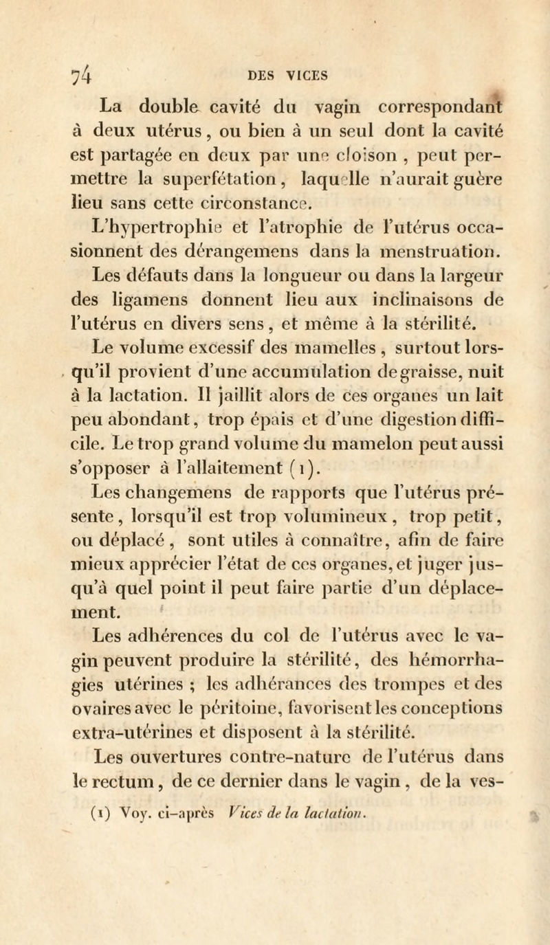 La double cavité du vagin correspondant à deux utérus, ou bien à un seul dont la cavité est partagée en deux par une cloison , peut per¬ mettre la superfétation, laquelle n’aurait guère lieu sans cette circonstance. L’hypertrophie et l’atrophie de l’utérus occa¬ sionnent des dérangeinens dans la menstruation. Les défauts dans la longueur ou dans la largeur des ligamens donnent lieu aux inclinaisons de l’utérus en divers sens, et même à la stérilité. Le volume excessif des mamelles , surtout lors- , qu’il provient d’une accumulation dégraissé, nuit à la lactation. Il jaillit alors de ces organes un lait peu abondant, trop épais et d’une digestion diffi¬ cile. Le trop grand volume du mamelon peut aussi s’opposer à l’allaitement (i). Les changemens de rapports que l’iitérus pré¬ sente, lorsqu’il est trop volumineux, trop petit, ou déplacé, sont utiles à connaître, afin de faire mieux apprécier l’état de ces organes,et juger jus¬ qu’à quel point il peut faire partie d’un déplace¬ ment. ' Les adhérences du col de l’utérus avec le va¬ gin peuvent produire la stérilité, des hémorrha¬ gies utérines ; les adhérances des trompes et des ovaires avec le péritoine, favorisent les conceptions extra-utérines et disposent à la stérilité. Les ouvertures contre-nature de l’utérus dans le rectum, de ce dernier dans le vagin , de la ves- (i) Voy. ci-ajjrcs Vices de la ladution.