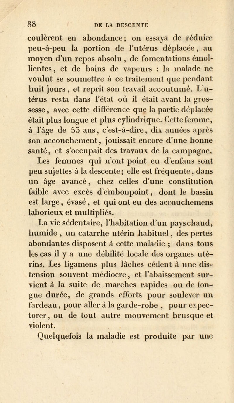 coulèrent en abondance; on essaya de réduire peu-à-peu la portion de l’utérus déplacée, au moyen d’un repos absolu, de fomentations émol¬ lientes , et de bains de vapeurs ; la malade ne voulut se soumettre à ce traitement que pendant huit jours, et reprit son travail accoutumé. L’u¬ térus resta dans l’état où il était avant la gros¬ sesse, avec cette dilférence que la partie déplacée était plus longue et plus cylindrique. Cette femme, à l’âge de 55 ans, c’est-à-dire, dix années après §011 accouchement, jouissait encore d’une honne santé, et s’occupait des travaux de la campagne. Les femmes qui n’ont point eu d’enfans sont peu sujettes à la descente; elle est fréquente, dans un âge avancé, chez celles d’une constitution faible avec excès d’embonpoint, dont le bassin est large, évasé, et qui ont eu des accouchemens laborieux et multipliés. La vie sédentaire, l’habitation d’un pays chaud, humide , un catarrhe utérin habituel, des pertes abondantes disposent à cette maladie ; dans tous les cas il y a une débilité locale des organes uté¬ rins, Les ligamens plus lâehes cèdent à une dis¬ tension souvent médiocre, et l’abaissement sur¬ vient à la suite de,marches rapides ou de lon¬ gue durée, de grands elForts pour soulever un fardeau, pour aller à la garde-robe , pour expec¬ torer, ou de tout autre mouvement brusque et violent. Quelquefois la maladie est produite par une