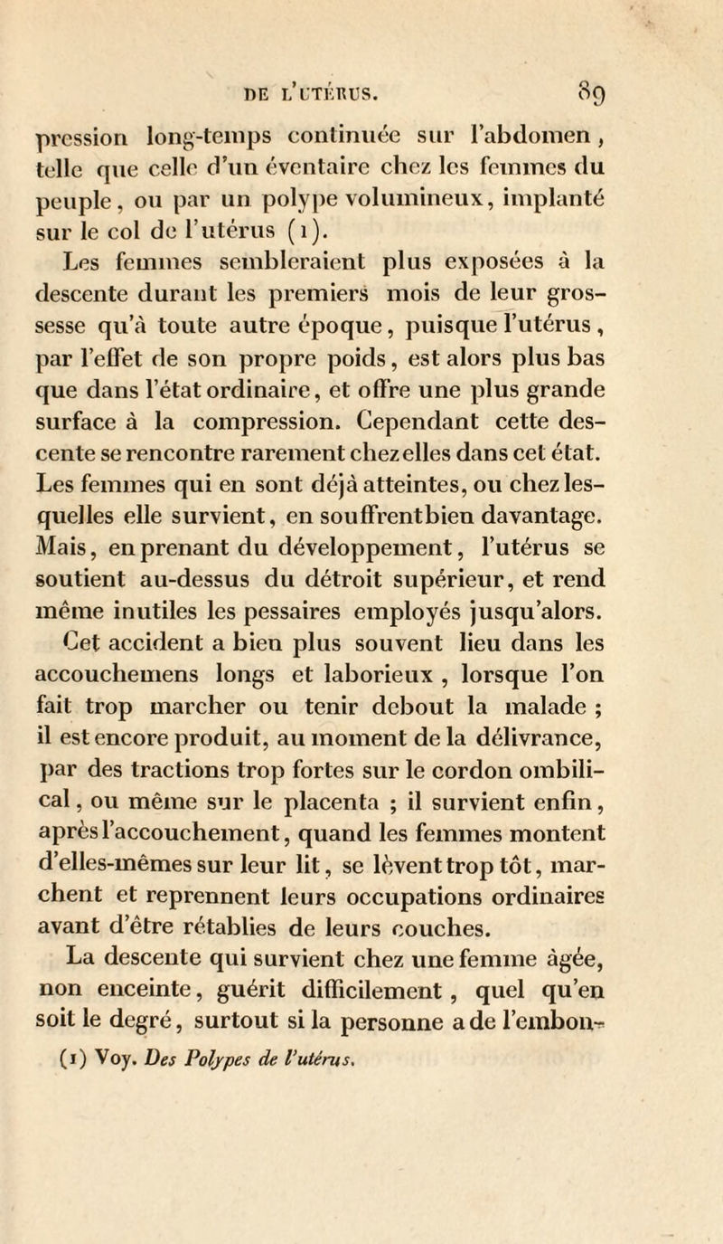 pression long-temps continuée sur l’abdomen, telle que celle d’un éventaire chez les femmes du peuple, ou par un poly})e volumineux, implanté sur le col de rutérus (i). Les femmes sembleraient plus exposées à la descente durant les premiers mois de leur gros¬ sesse qu’à toute autre époque, puisque l’utérus , par l’elfet de son propre poids, est alors plus bas que dans l’état ordinaire, et offre une plus grande surface à la compression. Cependant cette des¬ cente se rencontre rarement chez elles dans cet état. Les femmes qui en sont déjà atteintes, ou chez les¬ quelles elle survient, en souffrent bien davantage. Mais, en prenant du développement, l’utérus se soutient au-dessus du détroit supérieur, et rend même inutiles les pessaires employés jusqu’alors. Cet accident a bien plus souvent lieu dans les accouchemens longs et laborieux , lorsque l’on fait trop marcher ou tenir debout la malade ; il est encore produit, au moment de la délivrance, par des tractions trop fortes sur le cordon ombili¬ cal , ou même sur le placenta ; il survient enfin, après l’accouchement, quand les femmes montent d’elles-mêmes sur leur lit, se lèvent trop tôt, mar¬ chent et reprennent leurs occupations ordinaires avant d’être rétablies de leurs couches. La descente qui survient chez une femme âgée, non enceinte, guérit difficilement , quel qu’en soit le degré, surtout si la personne a de l’embon-ï' (i) Voy. Des Polypes de l’utérus.