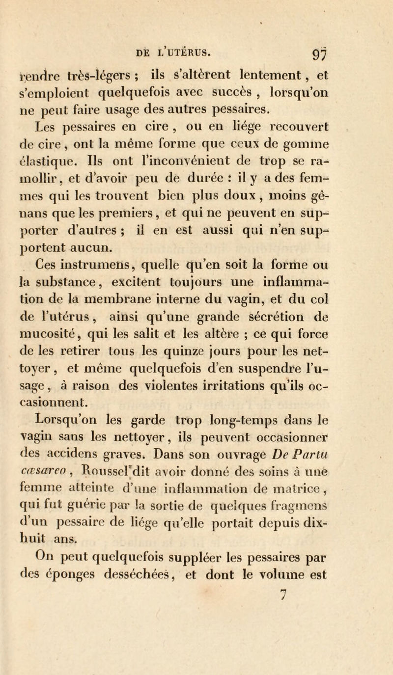 rendre très-légers ; ils s’altèrent lentement, et s’emploient quelquefois avec succès , lorsqu’on ne peut faire usage des autres pessaires. Les pessaires en cire , ou en liège recouvert de cire, ont la même forme que ceux de gomme élastique. Ils ont l’inconvénient de trop se ra¬ mollir, et d’avoir peu de durée : il y a des fem¬ mes qui les trouvent bien plus doux , moins gé- nans que les premiers, et qui ne peuvent en sup¬ porter d’autres ; il en est aussi qui n’en sup¬ portent aucun. Ces instnimens, quelle qu’en soit la forme ou la substance, excitent toujours une inflamma¬ tion de la membrane interne du vagin, et du col de l’utérus, ainsi qu’une grande sécrétion de mucosité, qui les salit et les altère ; ce qui force de les retirer tous les quinze jours pour les net¬ toyer , et même quelquefois d’en suspendre l’u¬ sage , à raison des violentes irritations qu’ils oc¬ casionnent. Lorsqu’on les garde trop long-temps dans le vagin sans les nettoyer, ils peuvent occasionner des accidens graves. Dans son ouvrage De Parlu cœsareo, Kousserdit avoir donné des soins à une femme atteinte d’une inflammation de matrice, qui fut guérie par la sortie de quelques fragmens d’un pessaire de liège qu’elle portait depuis dix- huit ans. On peut quelquefois suppléer les pessaires par des éponges desséchées, et dont le volume est 7