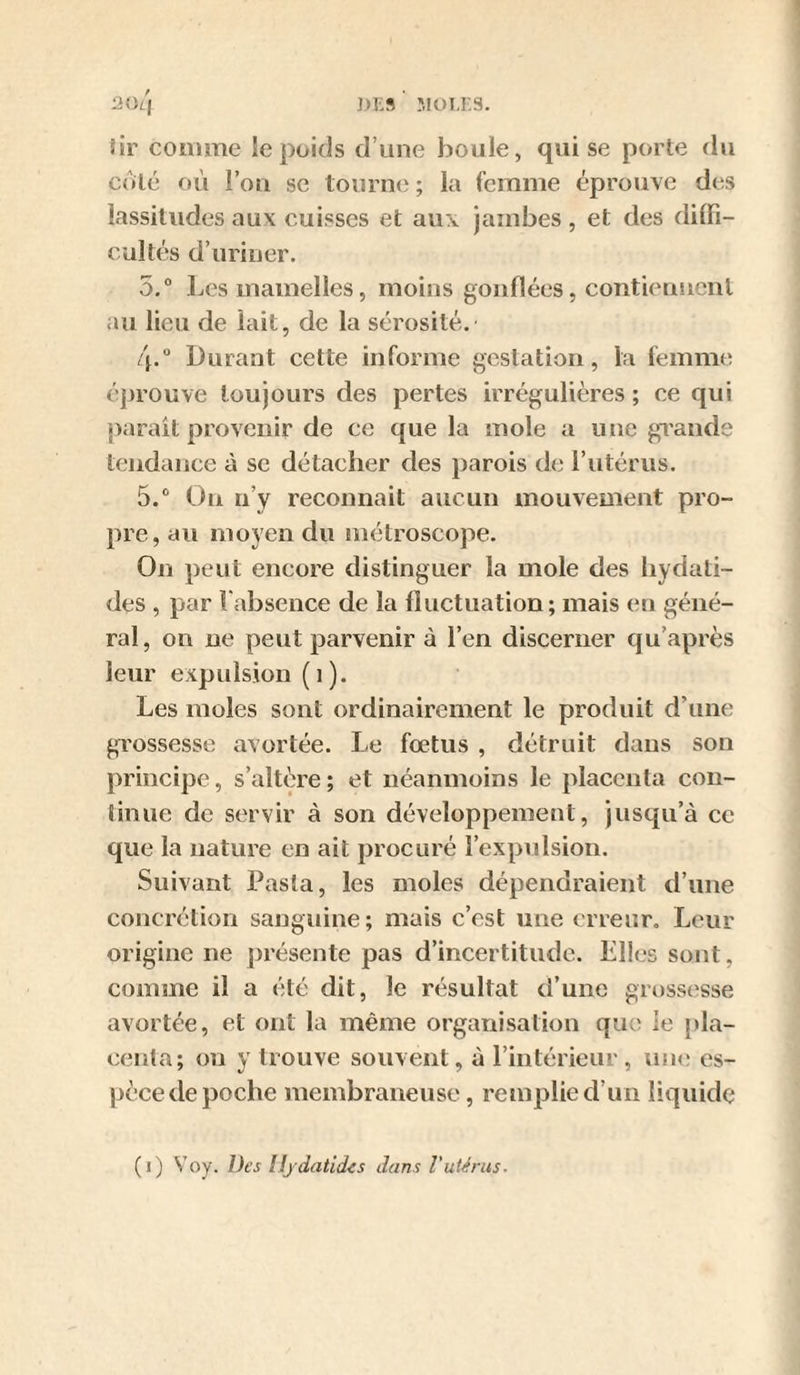 ])1'9 MOU-S. 20i'| sir comme le poids d’une boule, qui se porte du coté où l’on se tourne ; la femme éprouve des lassitudes aux cuisses et aux jambes , et des diffi¬ cultés d’uriner. 5.“ Les mamelles, moins gonflées, contieuucnl au lieu de lait, de la sérosité. 4. “ Durant cette informe gestation, la femim^ éprouve toujours des pertes irrégulières ; ce qui parait provenir de ce que la mole a une gi’ande tendance à se détacher des parois de l’utérus. 5. ® On n’y reconnaît aucun mouvement pro¬ pre, au moyen du métroscope. On peut encore distinguer la mole des hydati- des , par l'absence de la fluctuation; mais en géné¬ ral, on ne peut parvenir à l’en discerner qu’après leur expulsion (1). Les moles sont ordinairement le produit d’une grossesse avortée. Le fœtus , détruit dans son principe, s’altère; et néanmoins le placenta con¬ tinue de servir à son développement, jusqu’à ce que la nature en ait procuré l’expulsion. Suivant Pasîa, les moles dépendraient d’une concrétion sanguine; mais c’est une erreur. Leur origine ne présente pas d’incertitude. Elles sont, comme il a été dit, le résultat d’une giH)SS('sse avortée, et ont la même organisation qut^ le pla¬ centa; on y trouve souvent, à l’intérieur , une es¬ pèce de poche membraneuse, remplie d’un liquide (i) Voy. Des lljdatidis dans Vutérus.