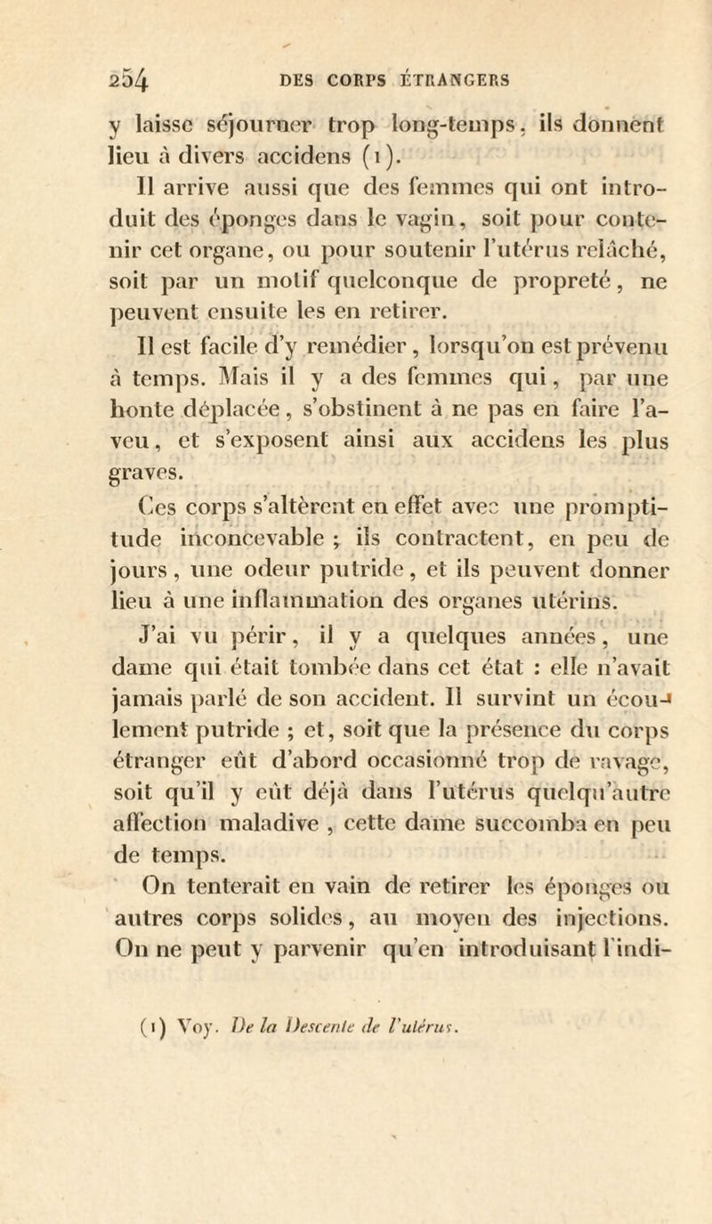 y laisse séjourner trop long-temps, ils donnent lieu à divers accidens (1). Il arrive aussi tpie des femmes qui ont intro¬ duit des éponges dans le vagin, soit pour conte¬ nir cet organe, ou pour soutenir rutérus relâché, soit par un motif quelconque de propreté, ne peuvent ensuite les en retirer. Il est facile d’y remédier, lorsqu’on est prévenu cà temps. Mais il y a des femmes qui, par une honte déplacée, s’obstinent à ne pas en faire l’a¬ veu , et s’exposent ainsi aux accidens les plus graves. Ces corps s’altèrent en effet avec une prompti¬ tude inconcevable ; iis contractent, en peu de jours, une odeur putride, et ils peuvent donner lieu à une inflammation des organes utérins. J’ai vu périr, il y a quelques années, une dame qui était tombée dans cet état : elle n’avait jamais parlé de son accident. Il survint un écou-» lement putride ; et, soit que la présence du corps étranger eût d’abord occasionné trop de ravage, soit qu’il y eût déjà dans rutérus quelqn’autre affection maladive , cette dame succomba en peu de temps. On tenterait en vain de retirer les éponges ou autres corps solides, au moyen des injections. On ne peut y parvenir qu’en introduisant l indi- (1) Voy. Delà Descente de Vuiérus.