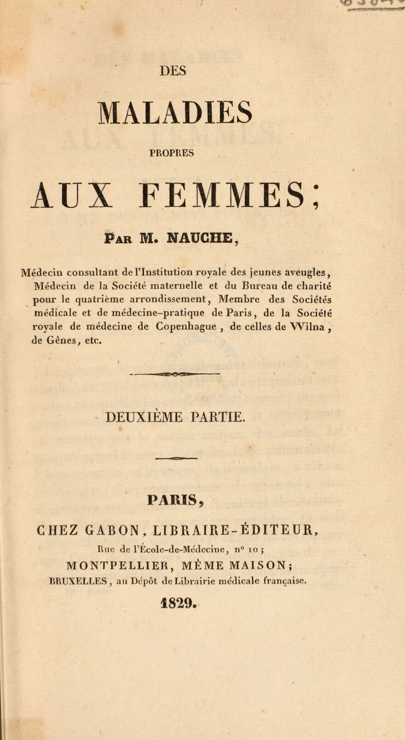 DES MALADIES PROPRES AUX FEMMES: Par M. NAUGHE, Médecin consultant de l’Institution royale des jeunes aveugles, Médecin de la Société maternelle et du Bureau de charité pour le quatrième arrondissement, Membre des Sociétés médicale et de médecine-pratique de Paris, de la Société royale de médecine de Copenhague , de celles de Wilna , de Gènes, etc. DEUXIÈME PARTIE. PARIS, CHEZ GABON, LIBRAIRE-ÉDITEUR, Rue de rEcolc-de-Médcciiie, n“ lo; MONTPELLIER, MÊME MAISON; BRUXELLES, an Dépôt de Librairie médicale française. 1829.