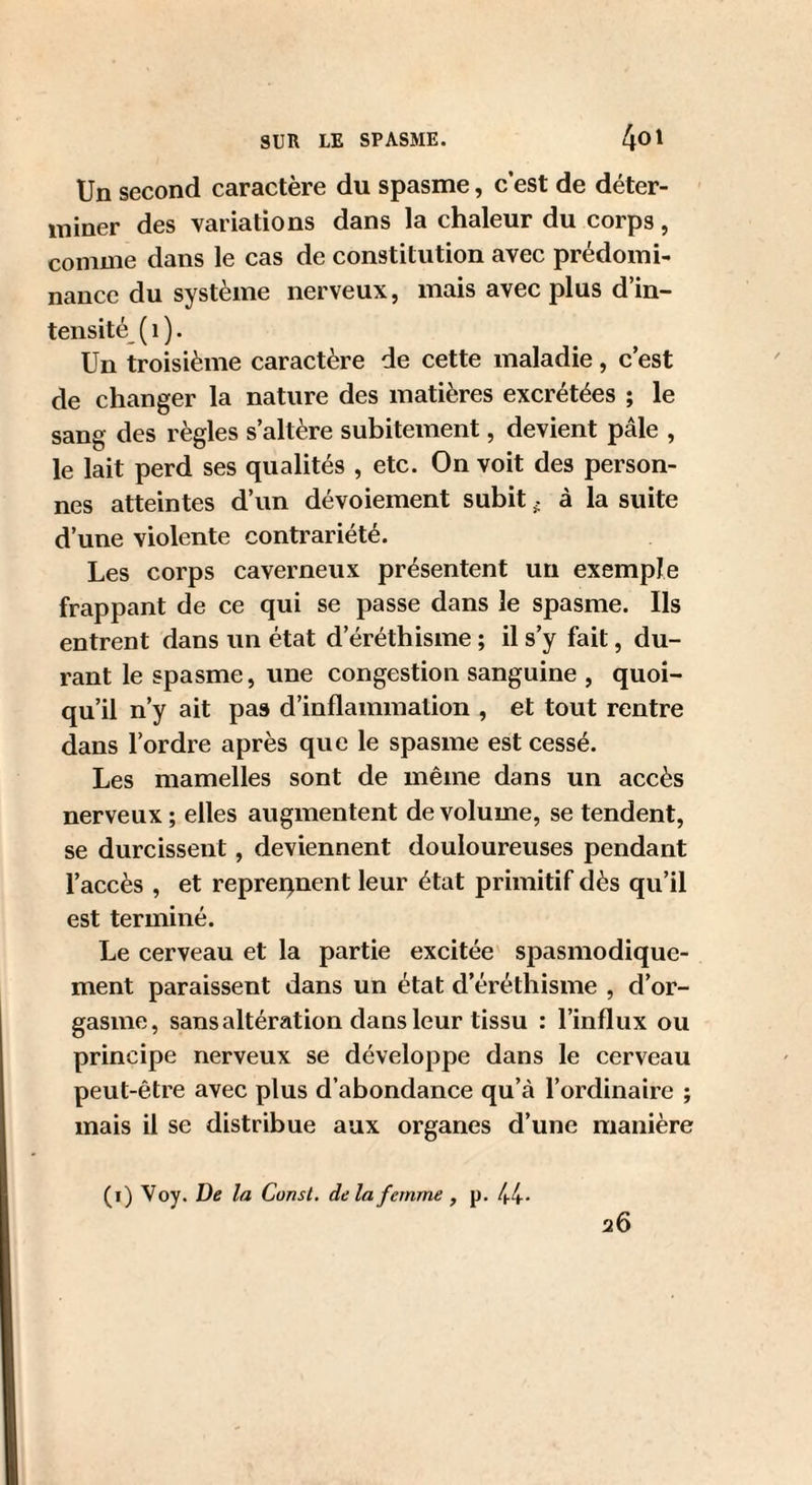 Un second caractère du spasme, c est de déter¬ miner des variations dans la chaleur du corps, comme dans le cas de constitution avec prédomi¬ nance du système nerveux, mais avec plus d’in¬ tensité^ ( 1 ). Un troisième caractère de cette maladie, c’est de changer la nature des matières excrétées ; le sang des règles s’altère subitement, devient pâle , le lait perd ses qualités , etc. On voit des person¬ nes atteintes d’un dévoiement subit. à la suite d’une violente contrariété. Les corps caverneux présentent un exemple frappant de ce qui se passe dans le spasme. Ils entrent dans un état d’éréthisme ; il s’y fait, du¬ rant le spasme, une congestion sanguine , quoi¬ qu’il n’y ait pas d’inflammation , et tout rentre dans l’ordre après que le spasme est cessé. Les mamelles sont de même dans un accès nerveux ; elles augmentent de volume, se tendent, se durcissent, deviennent douloureuses pendant l’aceès , et repreqnent leur état primitif dès qu’il est terminé. Le cerveau et la partie exeitée spasmodique¬ ment paraissent dans un état d’éréthisme , d’or¬ gasme, sans altération dans leur tissu : l’influx ou principe nerveux se développe dans le eerveau peut-être avec plus d’abondance qu’à l’ordinaire ; mais il se distribue aux organes d’une manière (i) Voy. De la Consl. delà femme , p. 44- 26