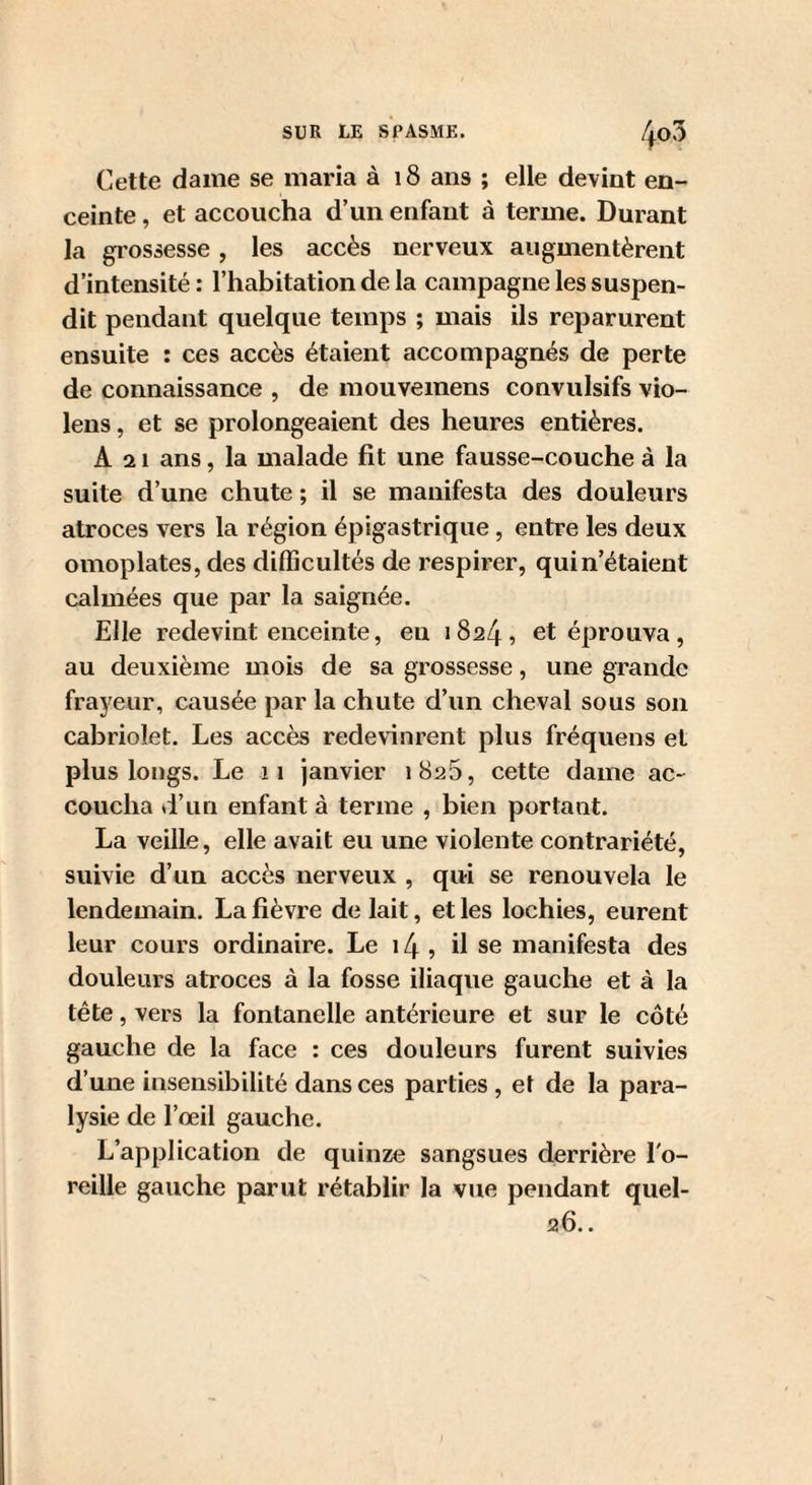 Cette dame se maria à i8 ans ; elle devint en¬ ceinte , et accoucha d’un enfant à terme. Durant la grossesse , les accès nerveux augmentèrent d’intensité: l’habitation de la campagne les suspen¬ dit pendant quelque temps ; mais ils reparurent ensuite : ces accès étaient accompagnés de perte de connaissance , de mouvemens convulsifs vio¬ lons , et se prolongeaient des heures entières. A a 1 ans, la malade fit une fausse-couche à la suite d’une chute ; il se manifesta des douleurs atroces vers la région épigastrique , entre les deux omoplates, des difficultés de respirer, quin’étaient calmées que par la saignée. Elle redevint enceinte, eu 1824, et éprouva, au deuxième mois de sa grossesse, une grande frayeur, causée par la chute d’un cheval sous son cabriolet. Les accès redevinrent plus fréquens et plus longs. Le 11 janvier 1825, cette dame ac¬ coucha d’un enfant à terme , bien portant. La veille, elle avait eu une violente contrariété, suivie d’un accès nerveux , qui se renouvela le lendemain. La fièvre de lait, et les lochies, eurent leur cours ordinaire. Le i4, il se manifesta des douleurs atroces à la fosse iliaque gauche et à la tête, vers la fontanelle antérieure et sur le côté gauche de la face : ces douleurs furent suivies d’une insensibilité dans ces parties , et de la para¬ lysie de l’œil gauche. L’application de quinze sangsues derrière l'o¬ reille gauche parut rétablir la vue pendant quel- 26..