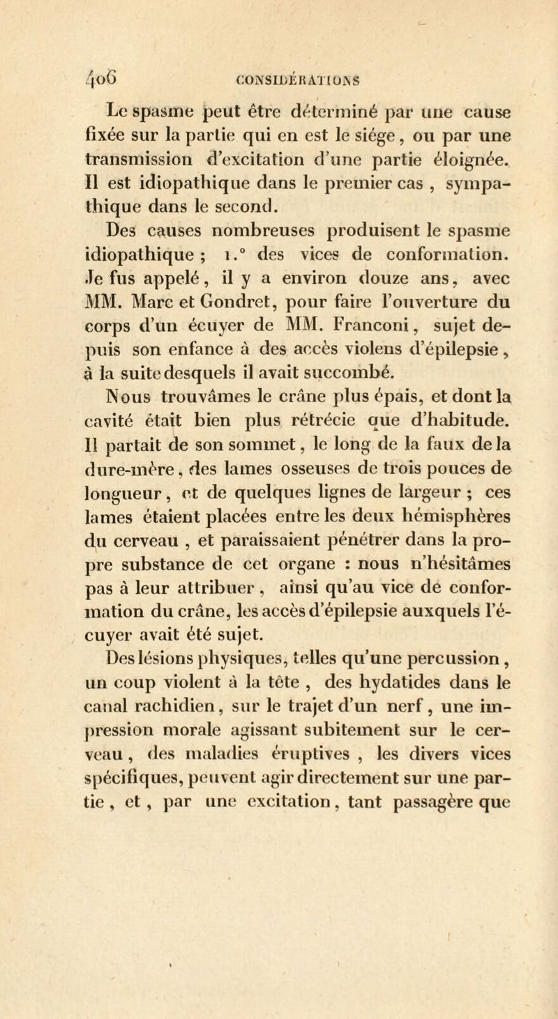 Le spasme peut être déterminé par une cause fixée sur la partie qui en est le siège, ou par une transmission d’excitation d’une partie éloignée. Il est idiopathique dans le premier cas , sympa¬ thique dans le second. Des causes nombreuses produisent le spasme idiopathique; i.° des vices de conformation. Je fus appelé, il y a environ douze ans, avec MM. Marc et Gondret, pour faire l’ouverture du corps d’un écuyer de MM. Franconi, sujet de¬ puis son enfance à des accès violens d’épilepsie, à la suite desquels il avait succombé. Nous trouvâmes le crâne plus épais, et dont la cavité était bien plus rétrécie que d’habitude. 11 partait de son sommet, le long de la faux delà dure-mère, des lames osseuses de trois pouces de longueur, et de quelques lignes de largeur ; ces lames étaient placées entre les deux hémisphères du cerveau , et paraissaient pénétrer dans la pro¬ pre substance de cet organe : nous n’hésitâmes pas à leur attribuer, ainsi qu’au vice de confor¬ mation du crâne, les accès d’épilepsie auxquels l’é¬ cuyer avait été sujet. Des lésions physiques, telles qu’une percussion, un coup violent à la tète , des hydatides dans le canal rachidien, sur le trajet d’un nerf, une im¬ pression morale agissant subitement sur le cer¬ veau , des maladies éruptives , les divers vices spécifiques, peuvent agir directement sur une par¬ tie , et , ])ar une excitation, tant passagère que