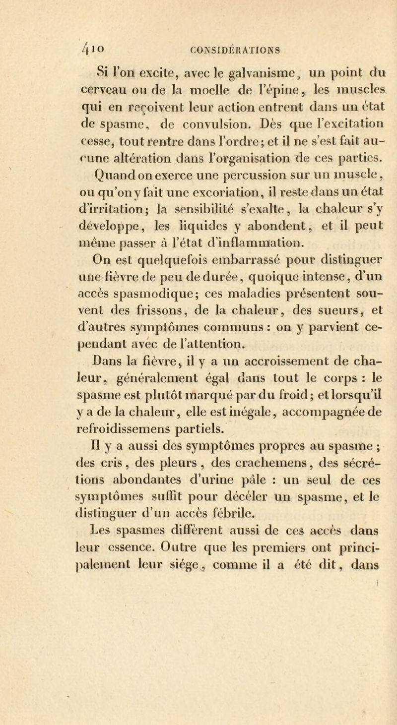 Si l’on excite, avec le galvanisme, un point du cerveau ou de la moelle de l’épine, les muscles qui en reçoivent leur action entrent dans un état de spasme, de convulsion. Dès que l’excitation cesse, tout rentre dans l’ordre; et il ne s’est fait au¬ cune altération dans l’organisation de ces parties. Quand on exerce une percussion sur un muscle, ou qu’on y fait une excoriation, il reste dans un état d’irritation; la sensibilité s’exalte, la chaleur s’y développe, les liquides y abondent, et il peut même passer à l’état d’inflammation. On est quelquefois embarrassé pour distinguer une fièvre de peu de durée, quoique intense, d’un accès spasmodique; ces maladies présentent sou¬ vent des frissons, de la chaleur, des sueurs, et d’autres symptômes communs : on y parvient ce¬ pendant avec de l’attention. Dans la fièvre, il y a un accroissement de cha¬ leur, généralement égal dans tout le corps : le spasme est plutôt marqué par du froid ; et lorsqu’il y a de la chaleur, elle est inégale, accompagnée de refroidissemens partiels. Il y a aussi des symptômes propres au spasme ; des cris , des pleurs , des crachemens, des sécré¬ tions abondantes d’urine pâle : un seul de ces symptômes suffit pour décéler un spasme, et le distinguer d’un accès fébrile. Les spasmes diffèrent aussi de ces accès dans leur essence. Outre que les premiers ont princi- palement leur siège,, comme il a été dit, dans