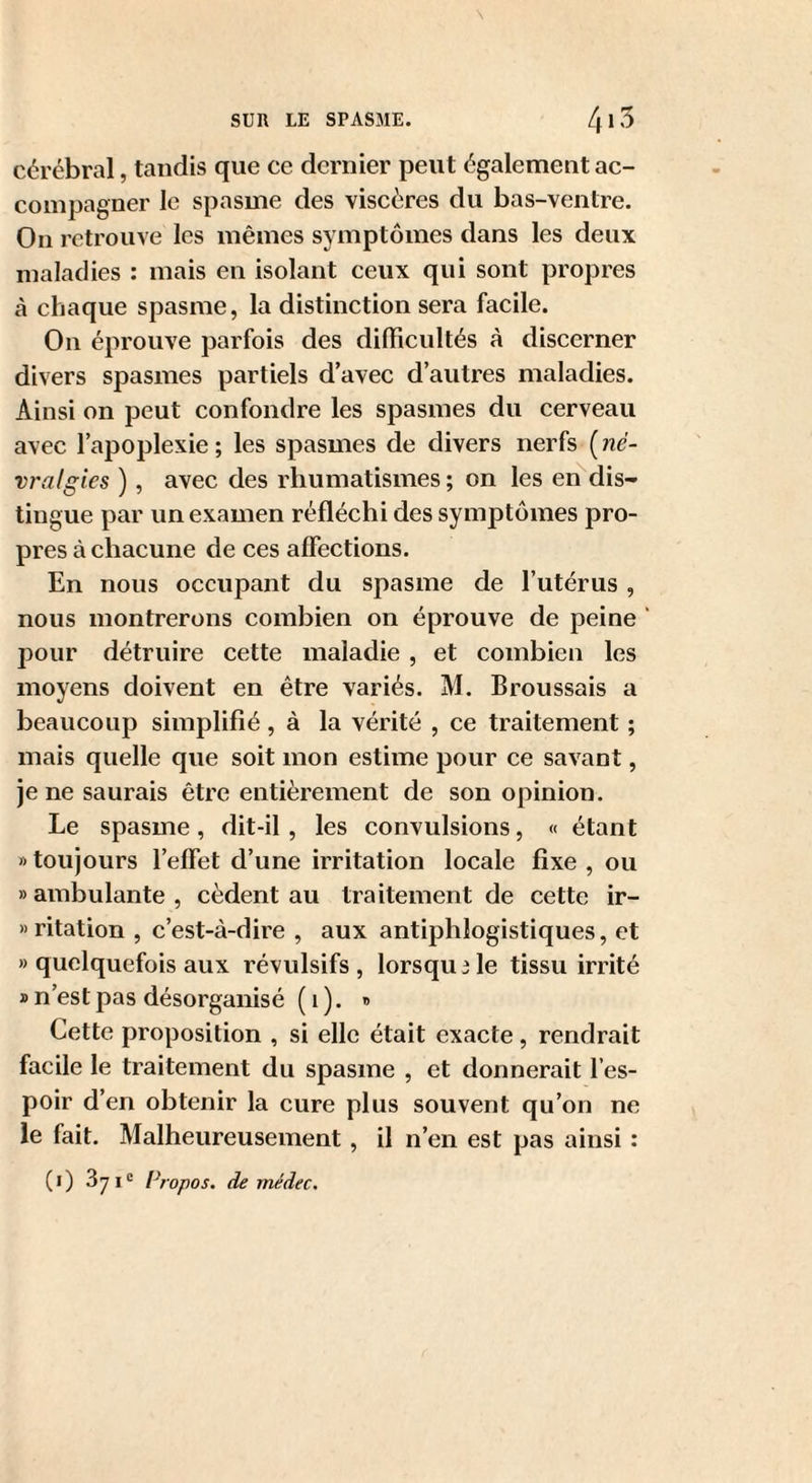 cérébral, tandis que ce dernier peut également ac¬ compagner le spasme des viscères du bas-ventre. On retrouve les mêmes symptômes dans les deux maladies : mais en isolant ceux qui sont propres cà chaque spasme, la distinction sera facile. On éprouve parfois des difficultés à discerner divers spasmes partiels d’avec d’autres maladies. Ainsi on jDCut confondre les spasmes du cerveau avec l’apoplexie ; les spasmes de divers nerfs ( né¬ vralgies ), avec des rhumatismes ; on les en dis¬ tingue par un examen réfléchi des symptômes pro¬ pres à chacune de ces affections. En nous occupant du spasme de l’utérus , nous montrerons combien on éprouve de peine ‘ pour détruire cette maladie , et combien les moyens doivent en être variés. M. Broussais a beaucoup simplifié, à la vérité , ce traitement ; mais quelle que soit mon estime pour ce savant, je ne saurais être entièrement de son opinion. Le spasme, dit-il , les convulsions, « étant » toujours l’effet d’une irritation locale fixe , ou «ambulante, cèdent au traitement de cette ir- » ritation , c’est-à-dire , aux antiphlogistiques, et » quelquefois aux révulsifs , lorsqu 3 le tissu irrité » n’est pas désorganisé ( i ). » Cette proposition , si elle était exacte, rendrait facile le traitement du spasme , et donnerait l’es¬ poir d’en obtenir la cure plus souvent qu’on ne le fait. Malheureusement, il n’en est pas ainsi : (i) 871'= Propos, de médec.