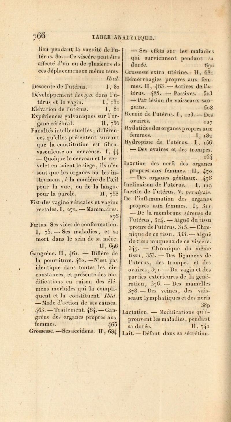 lieu pendant la vacuité de l’u¬ térus. 8o.—Ce viscère peut être aflècté d’un ou de plusieurs de ces déplaceincnsen même tems. Ih id. Descente de l’utérus. 1, 82 Développement des gaz dans l’u¬ térus et le vagin. I, 1.^0 Elévation de l’utcrus. I, 81 Expériences galvanirjues sur l’or¬ gane cérébral. 11,756 Facultés intellectuelles ; difiéren- ces qu’elles présentent suivant que la constitution est tlbro- vasculcnse ou nerveuse. I, 44 — Quoique le cerveau et le cer¬ velet en soient le siège , ils n’en sont que les organes ou les in- strumens , à la m.anière de l’œil pour la vue, ou de la langue pour la parole. II, 758 Fistules vagino vésicales et vagino rectales. I, 272. — Mammaires. 276 Fœtus. Ses vices de conformation. I, 75. — Ses maladies, et sa mort dans le sein de sa mère. Il, 696 Gangrène. II, 461. — Difl'ère de la pourriture. 462. —N’est pas identique dans toutes les cir¬ constances, et présente des mo¬ difications en raison des élé- inens morbides t[ni la compli¬ quent et la coi!Stit\ient. Ihid. — Mode d’action de ses causes. 460. —Traitement. 46 p — Gan¬ grène des organes propres aux femmes. 465 Grossesse.—Scsaccidens. 11,684 — Ses efl’cts sur les maladies qui surviennent pendant sa durée. 690 Grossesse extra utérine. II, 681 Hémorrhagies propres aux fem¬ mes. II, 483 —Actives de l’u¬ térus. 488. — Passives. 5o3 — Par lésion de vaisseaux san¬ guins. 5o8 Hernie de l’utérus. I , i23. — Des ovaires. 13^ Ilydatides des organes propres aux femmes. I, 182 Hydropisie de l’utérus. I, i56 — Des ovaires et des trompes. i64 Inaction des nerfs des organes propres aux femmes. H, 470 — Des organes génitaux. 47^ Inclinaison de l’utérus. I, iiq Inertie de l’utérus. V. ^u'ralysie. De l’inflammation des orsancs O propres aux femmes. I, 3ii — De la membrane séreuse de l’utérus , 314. — Aiguë du tissu propre de l’u térus. 315. — Chro¬ nique de ce tissu , 333. — Aiguë du tissu muqueux de ce viscèi e. 347. — Chroiii([uc du même tissu , 353. — Des lig amens de l’utérus, des trompes et des ovaires ,871. — Du vagin et des parties extérieures de la géné¬ ration, 376. —Des mamelles 378. — Des veines, des vais¬ seaux lymphatiques et des nerfs 389 Lactation. — Modifleations qu’(’- prouvent les maladies, pendant sa durée. II, 741 Lait. — Défaut dans sa sécrétion.