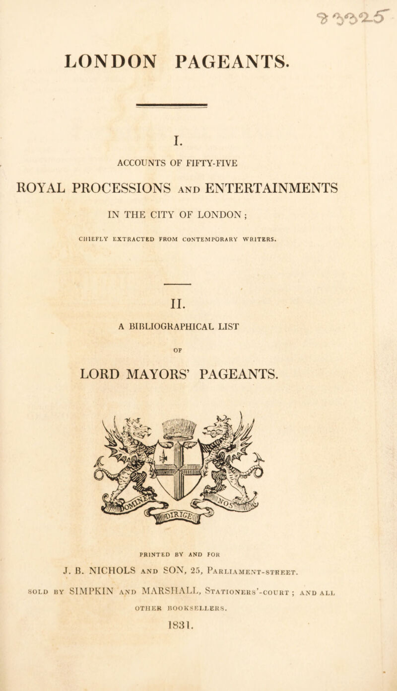 ^ 'yyi-5' LONDON PAGEANTS. i. ACCOUNTS OF FIFrY-FIVE ROYAL PROCESSIONS and ENTERTAINMENTS IN THE CITY OF LONDON ; CHIEFLY EXTRACTED FROM CONTEMPORARY WRITERS. II. A BIBLIOGRAPHICAL LIST LORD MAYORS’ PAGEANTS. PRINTED BY AND FOR J. B. NICHOLS and SON, 25, Parliament -STREET. sold by SIMPKIN and MARSHALL, Stationers’-court ; and all OTHER BOOKSELLERS. 1831.