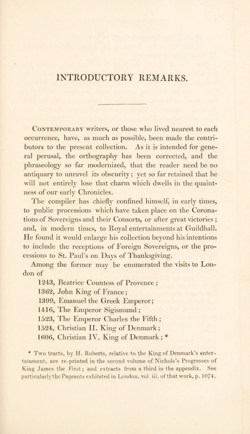 INTRODUCTORY REMARKS. Contemporary writers, or those who lived nearest to each occurrence, have, as much as possible, been made the contri¬ butors to the present collection. As it is intended for gene¬ ral perusal, the orthography has been corrected, and the phraseology so far modernized, that the reader need be no antiquary to unravel its obscurity; yet so far retained that he will not entirely lose that charm which dwells in the quaint¬ ness of our early Chronicles. The compiler has chiefly confined himself, in early times, to public processions which have taken place on the Corona¬ tions of Sovereigns and their Consorts, or after great victories ; and, in modern times, to Royal entertainments at Guildhall. He found it would enlarge his collection beyond his intentions to include the receptions of Foreign Sovereigns, or the pro¬ cessions to St. Paul’s on Days of Thanksgiving. Among the former may be enumerated the visits to Lon¬ don of 1243, Beatrice Countess of Provence ; 1362, John King of France; 1399, Emanuel the Greek Emperor; 1416, The Emperor Sigismund; 1523, The Emperor Charles the Fifth ; 1524, Christian II. K ing of Denmark; 1606, Christian IV. King of Denmark ; # * Two tracts, by II. Roberts, relative to the King of Denmark’s enter¬ tainment, are re-printed in the second volume of Nichols’s Progresses of King James the First; and extracts from a third in the appendix. See