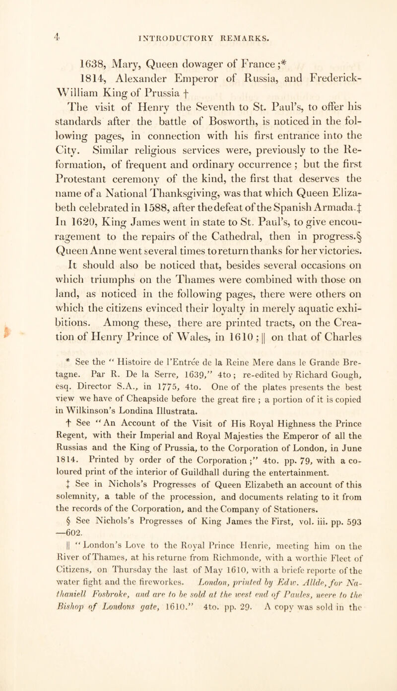 1638, Mary, Queen dowager of France 1814, Alexander Emperor of Russia, and Frederick- William King of Prussia f The visit of Henry the Seventh to St. Paul’s, to offer his standards after the battle of Bosworth, is noticed in the fol¬ lowing pages, in connection with his first entrance into the City. Similar religious services were, previously to the Re¬ formation, of frequent and ordinary occurrence ; but the first Protestant ceremony of the kind, the first that deserves the name of a National Thanksgiving, was that which Queen Eliza¬ beth celebrated in 1588, after the defeat of the Spanish Armada.J In 1620, King James went in state to St. Paul’s, to give encou¬ ragement to the repairs of the Cathedral, then in progress.^ Queen Anne went several times to return thanks for her victories. It should also be noticed that, besides several occasions on which triumphs on the Thames were combined with those on land, as noticed in the following pages, there were others on which the citizens evinced their loyalty in merely aquatic exhi¬ bitions. Among these, there are printed tracts, on the Crea¬ tion of Henry Prince of Wales, in 1610 ; || on that of Charles * See the “ Histoire de l’Entree de la Reine Mere dans le Grande Bre¬ tagne. Par R. De la Serre, 1639,” 4to; re-edited by Richard Gough, esq. Director S.A., in 1775, 4to. One of the plates presents the best view we have of Cheapside before the great tire ; a portion of it is copied in Wilkinson’s Londina Illustrata. 4 See “An Account of the Visit of His Royal Highness the Prince Regent, with their Imperial and Royal Majesties the Emperor of all the Russias and the King of Prussia, to the Corporation of London, in June 1814. Printed by order of the Corporation;” 4to. pp. 79, with a co¬ loured print of the interior of Guildhall during the entertainment. + See in Nichols’s Progresses of Queen Elizabeth an account of this solemnity, a table of the procession, and documents relating to it from the records of the Corporation, and the Company of Stationers. § See Nichols’s Progresses of King James the First, vol. iii. pp. 593 —602. || “ London’s Love to the Royal Prince Henrie, meeting him on the River of Thames, at hisreturne from Richmonde, with a worthie Fleet of Citizens, on Thursday the last of May 1610, with a briefe reporte of the water fight and the fireworkes. London, printed by Edw. Allde,for Na- thaniell Fosbroke, and are to be sold at the west end of Paules, neere to the Bishop of Londons gate, 1610.” 4to. pp. 29. A copy was sold in the