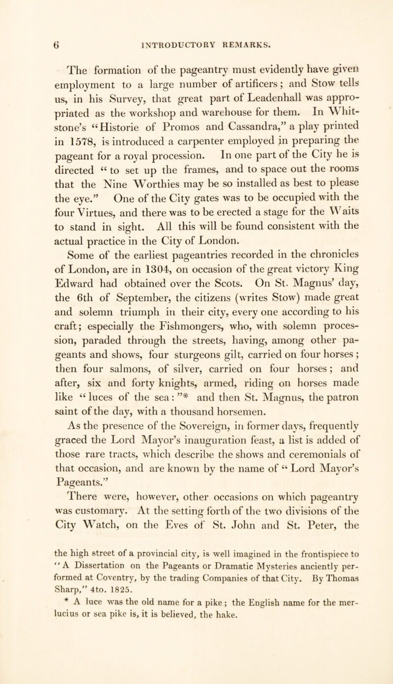 The formation of the pageantry must evidently have given employment to a large number of artificers; and Stow tells us, in his Survey, that great part of Leadenhall was appro¬ priated as the workshop and warehouse for them. In Whit- stone’s 44Historie of Promos and Cassandra,” a play printed in 1578, is introduced a carpenter employed in preparing the pageant for a royal procession. In one part of the City he is directed 44 to set up the frames, and to space out the rooms that the Nine Worthies may be so installed as best to please the eye.” One of the City gates was to be occupied with the four Virtues, and there was to be erected a stage for the Waits to stand in sight. All this will be found consistent with the actual practice in the City of London. Some of the earliest pageantries recorded in the chronicles of London, are in 1304, on occasion of the great victory King Edward had obtained over the Scots. On St. Magnus’ day, the 6th of September, the citizens (writes Stow) made great and solemn triumph in their city, every one according to his craft; especially the Fishmongers, who, with solemn proces¬ sion, paraded through the streets, having, among other pa¬ geants and shows, four sturgeons gilt, carried on four horses ; then four salmons, of silver, carried on four horses; and after, six and forty knights, armed, riding on horses made like 44 luces of the sea: and then St. Magnus, the patron saint of the day, with a thousand horsemen. As the presence of the Sovereign, in former days, frequently graced the Lord Mayor’s inauguration feast, a list is added of those rare tracts, which describe the shows and ceremonials of that occasion, and are known by the name of 44 Lord Mayor’s Pageants.” There were, however, other occasions on which pageantry was customary. At the setting forth of the two divisions of the City Watch, on the Eves of St. John and St. Peter, the the high street of a provincial city, is well imagined in the frontispiece to “A Dissertation on the Pageants or Dramatic Mysteries anciently per¬ formed at Coventry, by the trading Companies of that City. By Thomas Sharp,” 4to. 1825. * A luce was the old name for a pike ; the English name for the mer- lucius or sea pike is, it is believed, the hake.