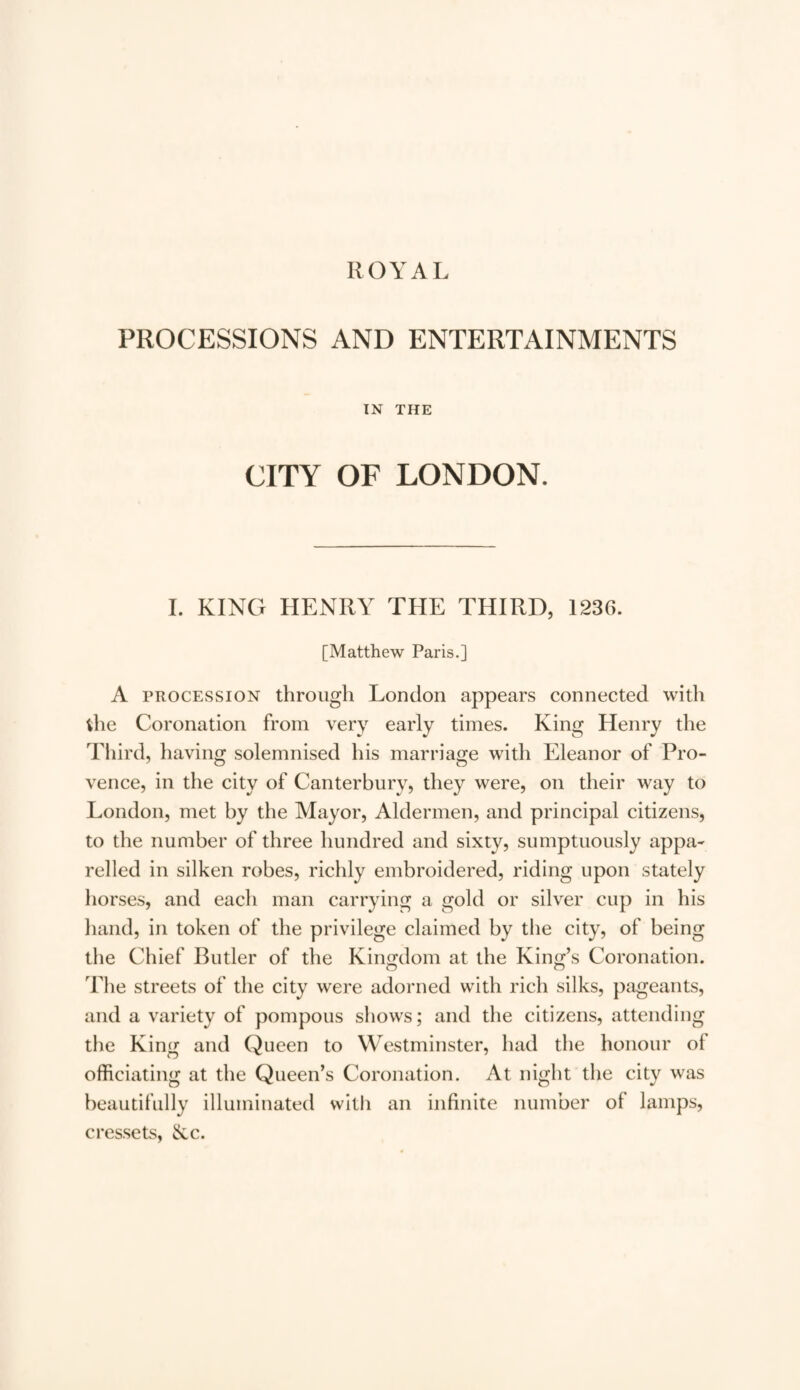 ROYAL PROCESSIONS AND ENTERTAINMENTS IN THE CITY OF LONDON. I. KING HENRY THE THIRD, 123G. [Matthew Paris.] A procession through London appears connected with die Coronation from very early times. King Henry the Third, having solemnised his marriage with Eleanor of Pro¬ vence, in the city of Canterbury, they were, on their way to London, met by the Mayor, Aldermen, and principal citizens, to the number of three hundred and sixty, sumptuously appa¬ relled in silken robes, richly embroidered, riding upon stately horses, and each man carrying a gold or silver cup in his hand, in token of the privilege claimed by the city, of being the Chief Butler of the Kingdom at the King’s Coronation. The streets of the city were adorned with rich silks, pageants, and a variety of pompous shows; and the citizens, attending the King and Queen to Westminster, had the honour ot officiating at the Queen’s Coronation. At night the city was beautifully illuminated with an infinite number ol lamps, cressets, Nc.