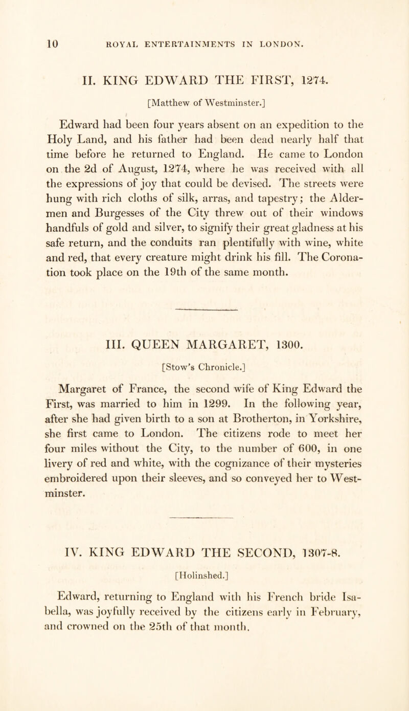 II. KING EDWARD THE FIRST, 1274. [Matthew of Westminster.] Edward had been four years absent on an expedition to the Holy Land, and his father had been dead nearly half that time before he returned to England. He came to London on the 2d of August, 1274, where he was received with all the expressions of joy that could be devised. The streets were hung with rich cloths of silk, arras, and tapestry; the Aider- men and Burgesses of the City threw out of their windows handfuls of gold and silver, to signify their great gladness at his safe return, and the conduits ran plentifully with wine, white and red, that every creature might drink his fill. The Corona¬ tion took place on the 19th of the same month. III. QUEEN MARGARET, 1300. [Stow's Chronicle.] Margaret of France, the second wife of King Edward the First, was married to him in 1299. In the following year, after she had given birth to a son at Brotherton, in Yorkshire, she first came to London. The citizens rode to meet her four miles without the City, to the number of 600, in one livery of red and white, with the cognizance of their mysteries embroidered upon their sleeves, and so conveyed her to West¬ minster. IV. KING EDWARD THE SECOND, 1307-8. [Holinshed.] Edward, returning to England with his French bride Isa¬ bella, was joyfully received by the citizens early in February, and crowned on the 25th of that month.