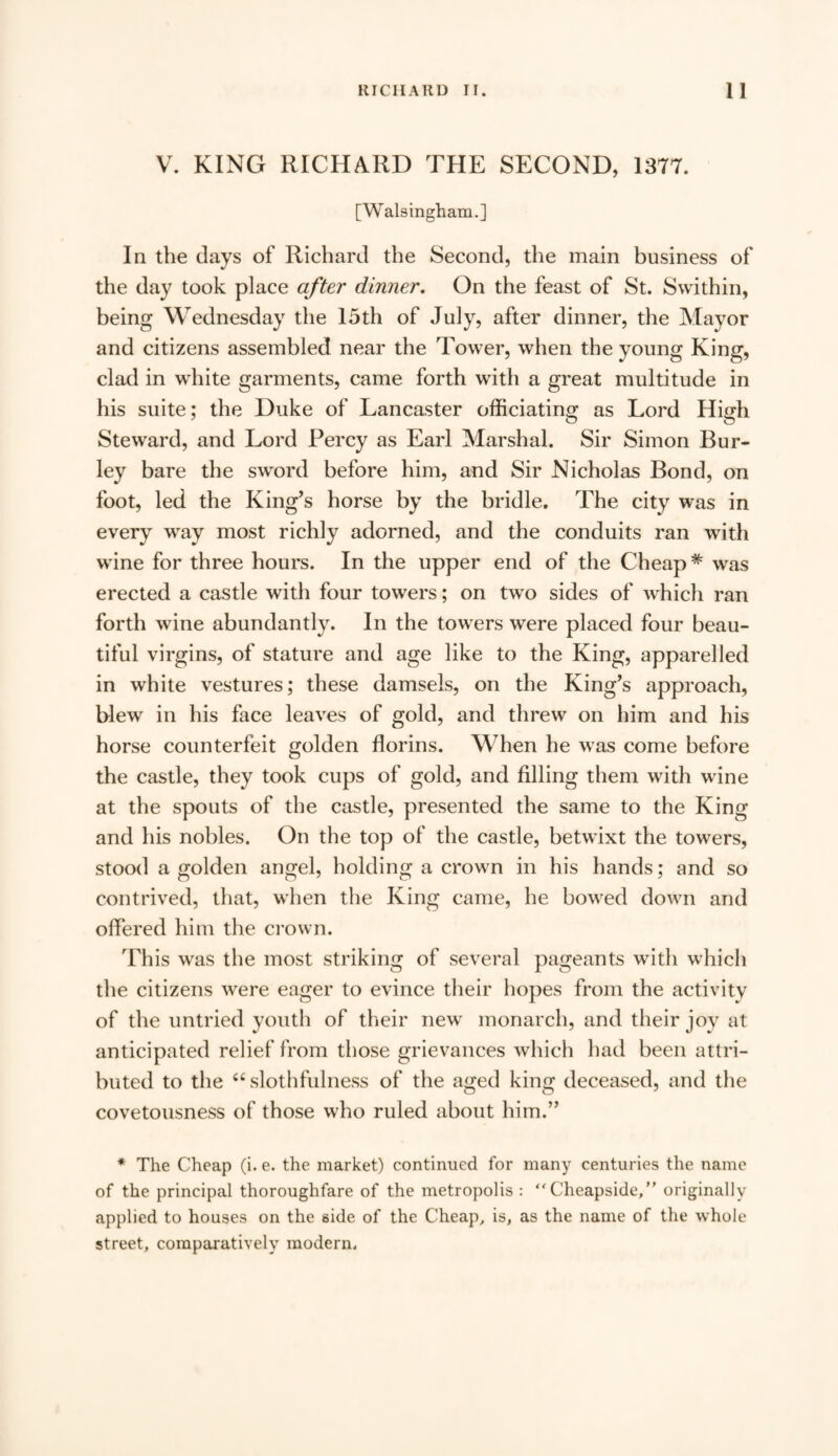 V. KING RICHARD THE SECOND, 1377. [Walsingham.] In the days of Richard the Second, the main business of the day took place after dinner. On the feast of St. Swithin, being Wednesday the 15th of July, after dinner, the Mayor and citizens assembled near the Tower, when the young King, clad in white garments, came forth with a great multitude in his suite; the Duke of Lancaster officiating as Lord High Steward, and Lord Percy as Earl Marshal. Sir Simon Bur¬ ley bare the sword before him, and Sir Nicholas Bond, on foot, led the King’s horse by the bridle. The city was in every wray most richly adorned, and the conduits ran with wine for three hours. In the upper end of the Cheap* was erected a castle with four towers; on two sides of which ran forth wine abundantly. In the towers were placed four beau¬ tiful virgins, of stature and age like to the King, apparelled in white vestures; these damsels, on the King’s approach, blew in his face leaves of gold, and threw on him and his horse counterfeit golden florins. When he was come before the castle, they took cups of gold, and filling them with wine at the spouts of the castle, presented the same to the King and his nobles. On the top of the castle, betwixt the towers, stood a golden angel, holding a crown in his hands; and so contrived, that, when the King came, he bowTed down and offered him the crown. This was the most striking of several pageants with which the citizens w'ere eager to evince their hopes from the activity of the untried youth of their new monarch, and their joy at anticipated relief from those grievances which had been attri¬ buted to the “slothfulness of the aged king deceased, and the covetousness of those who ruled about him.” * The Cheap (i. e. the market) continued for many centuries the name of the principal thoroughfare of the metropolis : “ Cheapside,” originally applied to houses on the side of the Cheap, is, as the name of the whole street, comparatively modern.